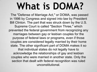 What is DOMA?
The "Defense of Marriage Act," or DOMA, was passed
in 1996 by Congress and signed into law by President
Bill Clinton. The part that was struck down by the U.S.
Supreme Court is called "Section Three," which
prevented the federal government from recognizing any
marriages between gay or lesbian couples for the
purpose of federal laws or programs, even if those
couples are considered legally married by their home
state. The other significant part of DOMA makes it so
that individual states do not legally have to
acknowledge the relationships of gay and lesbian
couples who were married in another state. Only the
section that dealt with federal recognition was ruled
unconstitutional.
 
