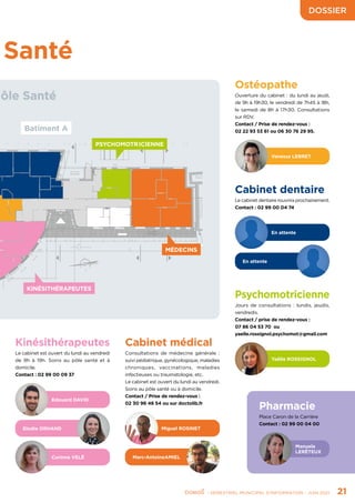 - SEMESTRIEL MUNICIPAL D’INFORMATION - JUIN 2021	 21
PSYCHOMOTR ICIENNE
KINÉSITHÉRAPEUTES
MÉDECINS
Santé
Cabinet médical
Consultations de médecine générale :
suivi pédiatrique, gynécologique, maladies
chroniques, vaccinations, maladies
infectieuses ou traumatologie, etc.
Le cabinet est ouvert du lundi au vendredi.
Soins au pôle santé ou à domicile.
Contact / Prise de rendez-vous :
02 30 96 48 54 ou sur doctolib.fr
Miguel ROSINET
Marc-AntoineAMIEL
Edouard DAVID
Elodie ORHAND
Corinne VELÉ
Kinésithérapeutes
Le cabinet est ouvert du lundi au vendredi
de 9h à 19h. Soins au pôle santé et à
domicile.
Contact : 02 99 00 09 37
Cabinet dentaire
Le cabinet dentaire rouvrira prochainement.
Contact : 02 99 00 04 74
En attente
En attente
Vanessa LEBRET
Ostéopathe
Ouverture du cabinet : du lundi au jeudi,
de 9h à 19h30, le vendredi de 7h45 à 18h,
le samedi de 8h à 17h30. Consultations
sur RDV.
Contact / Prise de rendez-vous :
02 22 93 53 61 ou 06 30 76 29 95.
Psychomotricienne
Jours de consultations : lundis, jeudis,
vendredis.
Contact / prise de rendez-vous :
07 86 04 53 70 ou
yaelle.rossignol.psychomot@gmail.com
Yaëlle ROSSIGNOL
Pharmacie
Place Caron de la Carrière
Contact : 02 99 00 04 00
Manuela
LERÊTEUX
 ôle Santé
Batiment A
DOSSIER
 
