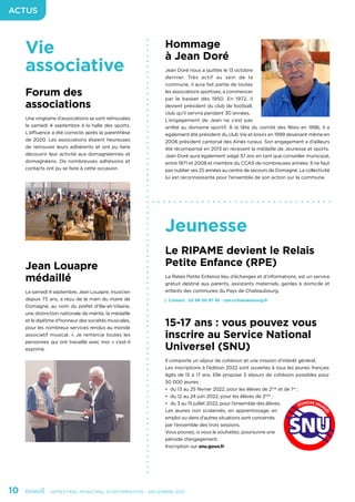10	 - SEMESTRIEL MUNICIPAL D’INFORMATION - DÉCEMBRE 2021
ACTUS
Vie
associative
Jeunesse
Forum des
associations
Une vingtaine d’associations se sont retrouvées
le samedi 4 septembre à la halle des sports.
L’affluence a été correcte après la parenthèse
de 2020. Les associations étaient heureuses
de retrouver leurs adhérents et ont pu faire
découvrir leur activité aux domagnéennes et
domagnéens. De nombreuses adhésions et
contacts ont pu se faire à cette occasion.
Jean Louapre
médaillé
Le samedi 4 septembre, Jean Louapre, musicien
depuis 73 ans, a reçu de la main du maire de
Domagné, au nom du préfet d’Ille-et-Vilaine,
une distinction nationale de mérite, la médaille
et le diplôme d’honneur des sociétés musicales,
pour les nombreux services rendus au monde
associatif musical. « Je remercie toutes les
personnes qui ont travaillé avec moi » s’est-il
exprimé.
Le RIPAME devient le Relais
Petite Enfance (RPE)
Le Relais Petite Enfance lieu d’échanges et d’informations, est un service
gratuit destiné aux parents, assistants maternels, gardes à domicile et
enfants des communes du Pays de Chateaubourg.
Contact : 02 99 00 97 95 - rpe@chateaubourg.fr
15-17 ans : vous pouvez vous
inscrire au Service National
Universel (SNU)
Il comporte un séjour de cohésion et une mission d’intérêt général.
Les inscriptions à l’édition 2022 sont ouvertes à tous les jeunes français
âgés de 15 à 17 ans. Elle propose 3 séjours de cohésion possibles pour
50 000 jeunes :
•	 du 13 au 25 février 2022, pour les élèves de 2nde
et de 1re
;
•	 du 12 au 24 juin 2022, pour les élèves de 2nde
;
•	 du 3 au 15 juillet 2022, pour l’ensemble des élèves.
Les jeunes non scolarisés, en apprentissage, en
emploi ou dans d’autres situations sont concernés
par l’ensemble des trois sessions.
Vous pouvez, si vous le souhaitez, poursuivre une
période d’engagement.
Inscription sur snu.gouv.fr
Hommage
à Jean Doré
Jean Doré nous a quittés le 13 octobre
dernier. Très actif au sein de la
commune, il aura fait partie de toutes
les associations sportives, à commencer
par le basket dès 1950. En 1972, il
devient président du club de football,
club qu’il servira pendant 30 années.
L’engagement de Jean ne s’est pas
arrêté au domaine sportif. À la tête du comité des fêtes en 1996, il a
également été président du club Vie et loisirs en 1999 devenant même en
2006 président cantonal des Aînés ruraux. Son engagement a d’ailleurs
été récompensé en 2013 en recevant la médaille de Jeunesse et sports.
Jean Doré aura également siégé 37 ans en tant que conseiller municipal,
entre 1971 et 2008 et membre du CCAS de nombreuses années. Il ne faut
pas oublier ses 25 années au centre de secours de Domagné. La collectivité
lui est reconnaissante pour l’ensemble de son action sur la commune.
 