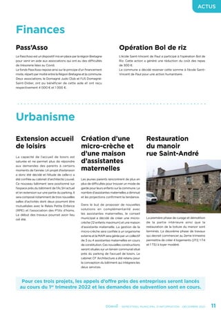 - SEMESTRIEL MUNICIPAL D’INFORMATION - DÉCEMBRE 2021	 11
ACTUS
Urbanisme
Pour ces trois projets, les appels d’offre près des entreprises seront lancés
au cours du 1er
trimestre 2022 et les demandes de subvention sont en cours.
Extension accueil
de loisirs
La capacité de l’accueil de loisirs est
saturée et ne permet plus de répondre
aux demandes des parents à certains
moments de l’année. Un projet d’extension
a donc été décidé et l’étude de celle-ci a
été confiée au cabinet d’architecte Louvel.
Ce nouveau bâtiment sera positionné sur
l’espace près du bâtiment de l’ALSH actuel
et en extension sur une partie du parking. Il
sera composé notamment de trois nouvelles
salles d’activités dont deux pourront être
mutualisées avec le Relais Petite Enfance
(RPE) et l’association des P’tits d’homs.
Le début des travaux pourrait avoir lieu
cet été.
Création d’une
micro-crèche et
d’une maison
d’assistantes
maternelles
Les jeunes parents rencontrent de plus en
plus de difficultés pour trouver un mode de
garde pour leurs enfants sur la commune. Le
nombre d’assistantes maternelles a diminué
et les projections confirment la tendance.
Dans le but de proposer de nouvelles
solutions en complémentarité avec
les assistantes maternelles, le conseil
municipal a décidé de créer une micro-
crèche (12 enfants maximum) et une maison
d’assistante maternelle. La gestion de la
micro-crèche sera confiée à un organisme
externe et la MAM sera gérée par un collectif
de 3 ou 4 assistantes maternelles en cours
de constitution. Ces nouvelles constructions
seront situées sur un terrain communal situé
près du parking de l’accueil de loisirs. Le
cabinet CF Architecture a été retenu pour
la conception du bâtiment qui intégrera les
deux services.
Restauration
du manoir
rue Saint-André
La première phase de curage et démolition
de la partie intérieure ainsi que la
restauration de la toiture du manoir sont
terminés. La deuxième phase de travaux
qui devrait commencer au 2eme trimestre
permettra de créer 4 logements (2T2, 1 T4
et 1 T5) à loyer modéré.
Finances
Pass’Asso
Le Pass’Asso est un dispositif mis en place par la région Bretagne
pour venir en aide aux associations qui ont eu des difficultés
de trésorerie liées au Covid.
Le fonds Pass’Asso repose ainsi sur le principe d’un financement
mixte, réparti par moitié entre la Région Bretagne et la commune.
Deux associations, le Domagné Judo Club et l’US Domagné-
Saint-Didier, ont pu bénéficier de cette aide et ont reçu
respectivement 4 000 € et 1 000 €.
Opération Bol de riz
L’école Saint-Vincent de Paul a participé à l’opération Bol de
Riz. Cette action a généré une réduction du coût des repas
de 300 €.
La commune a décidé reverser cette somme à l’école Saint-
Vincent de Paul pour une action humanitaire.
 
