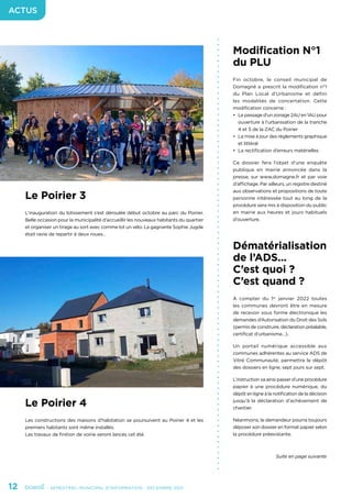 12	 - SEMESTRIEL MUNICIPAL D’INFORMATION - DÉCEMBRE 2021
ACTUS
Modification N°1
du PLU
Fin octobre, le conseil municipal de
Domagné a prescrit la modification n°1
du Plan Local d’Urbanisme et défini
les modalités de concertation. Cette
modification concerne :
•	 Le passage d’un zonage 2AU en 1AU pour
ouverture à l’urbanisation de la tranche
4 et 5 de la ZAC du Poirier
•	 La mise à jour des règlements graphique
et littéral
•	 La rectification d’erreurs matérielles
Ce dossier fera l’objet d’une enquête
publique en mairie annoncée dans la
presse, sur www.domagne.fr et par voie
d’affichage. Par ailleurs, un registre destiné
aux observations et propositions de toute
personne intéressée tout au long de la
procédure sera mis à disposition du public
en mairie aux heures et jours habituels
d’ouverture.
Dématérialisation
de l’ADS...
C’est quoi ?
C’est quand ?
À compter du 1er
janvier 2022 toutes
les communes devront être en mesure
de recevoir sous forme électronique les
demandes d’Autorisation du Droit des Sols
(permis de construire, déclaration préalable,
certificat d’urbanisme…).
Un portail numérique accessible aux
communes adhérentes au service ADS de
Vitré Communauté, permettra le dépôt
des dossiers en ligne, sept jours sur sept.
L’instruction va ainsi passer d’une procédure
papier à une procédure numérique, du
dépôt en ligne à la notification de la décision
jusqu’à la déclaration d’achèvement de
chantier.
Néanmoins, le demandeur pourra toujours
déposer son dossier en format papier selon
la procédure préexistante.
Suite en page suivante
Le Poirier 3
L’inauguration du lotissement s’est déroulée début octobre au parc du Poirier.
Belle occasion pour la municipalité d’accueillir les nouveaux habitants du quartier
et organiser un tirage au sort avec comme lot un vélo. La gagnante Sophie Jugde
était ravie de repartir à deux roues…
Le Poirier 4
Les constructions des maisons d’habitation se poursuivent au Poirier 4 et les
premiers habitants sont même installés.
Les travaux de finition de voirie seront lancés cet été.
 