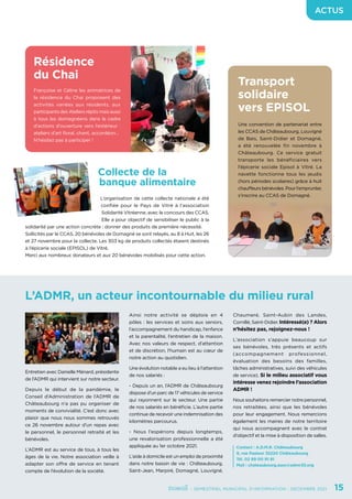 - SEMESTRIEL MUNICIPAL D’INFORMATION - DÉCEMBRE 2021	 15
ACTUS
Entretien avec Danielle Ménard, présidente
de l’ADMR qui intervient sur notre secteur.
Depuis le début de la pandémie, le
Conseil d’Administration de l’ADMR de
Châteaubourg n’a pas pu organiser de
moments de convivialité. C’est donc avec
plaisir que nous nous sommes retrouvés
ce 26 novembre autour d’un repas avec
le personnel, le personnel retraité et les
bénévoles.
L’ADMR est au service de tous, à tous les
âges de la vie. Notre association veille à
adapter son offre de service en tenant
compte de l’évolution de la société.
Résidence
du Chai
Françoise et Céline les animatrices de
la résidence du Chai proposent des
activités variées aux résidents, aux
participants des Ateliers répits mais aussi
à tous les domagnéens dans le cadre
d’actions d’ouverture vers l’extérieur :
ateliers d’art floral, chant, accordéon…
N’hésitez pas à participer !
Transport
solidaire
vers EPISOL
Une convention de partenariat entre
les CCAS de Châteaubourg, Louvigné
de Bais, Saint-Didier et Domagné,
a été renouvelée fin novembre à
Châteaubourg. Ce service gratuit
transporte les bénéficiaires vers
l’épicerie sociale Episol à Vitré. La
navette fonctionne tous les jeudis
(hors périodes scolaires) grâce à huit
chauffeurs bénévoles. Pour l’emprunter,
s’inscrire au CCAS de Domagné.
Collecte de la
banque alimentaire
L’organisation de cette collecte nationale a été
confiée pour le Pays de Vitré à l’association
Solidarité Vitréenne, avec le concours des CCAS.
Elle a pour objectif de sensibiliser le public à la
solidarité par une action concrète : donner des produits de première nécessité.
Sollicités par le CCAS, 20 bénévoles de Domagné se sont relayés, au 8 à Huit, les 26
et 27 novembre pour la collecte. Les 303 kg de produits collectés étaient destinés
à l’épicerie sociale (EPISOL) de Vitré.
Merci aux nombreux donateurs et aux 20 bénévoles mobilisés pour cette action.
L’ADMR, un acteur incontournable du milieu rural
Ainsi notre activité se déploie en 4
pôles : les services et soins aux seniors,
l’accompagnement du handicap, l’enfance
et la parentalité, l’entretien de la maison.
Avec nos valeurs de respect, d’attention
et de discrétion, l’humain est au cœur de
notre action au quotidien.
Une évolution notable a eu lieu à l’attention
de nos salariés :
- Depuis un an, l’ADMR de Châteaubourg
dispose d’un parc de 17 véhicules de service
qui rayonnent sur le secteur. Une partie
de nos salariés en bénéficie. L’autre partie
continue de recevoir une indemnisation des
kilomètres parcourus.
- Nous l’espérions depuis longtemps,
une revalorisation professionnelle a été
appliquée au 1er octobre 2021.
L’aide à domicile est un emploi de proximité
dans notre bassin de vie : Châteaubourg,
Saint-Jean, Marpiré, Domagné, Louvigné,
Chaumeré, Saint-Aubin des Landes,
Cornillé, Saint-Didier. Intéressé(e) ? Alors
n’hésitez pas, rejoignez-nous !
L’association s’appuie beaucoup sur
ses bénévoles, très présents et actifs
(accompagnement professionnel,
évaluation des besoins des familles,
tâches administratives, suivi des véhicules
de service). Si le milieu associatif vous
intéresse venez rejoindre l’association
ADMR !
Nous souhaitons remercier notre personnel,
nos retraitées, ainsi que les bénévoles
pour leur engagement. Nous remercions
également les maires de notre territoire
qui nous accompagnent avec le contrat
d’objectif et la mise à disposition de salles.
Contact : A.D.M.R. Châteaubourg
9, rue Pasteur 35220 Châteaubourg
Tél. 02 99 00 91 91
Mail : chateaubourg.asso@admr35.org
 