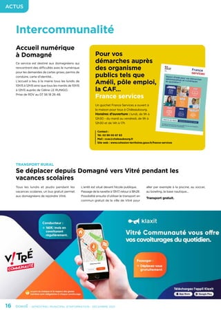 16	 - SEMESTRIEL MUNICIPAL D’INFORMATION - DÉCEMBRE 2021
ACTUS
Intercommunalité
Accueil numérique
à Domagné
Ce service est destiné aux domagnéens qui
rencontrent des difficultés avec le numérique
pour les demandes de cartes grises, permis de
conduire, carte d’identité…
L’accueil a lieu à la mairie tous les lundis de
10h15 à 12h15 ainsi que tous les mardis de 10h15
à 12h15 auprès de Céline LE RUNIGO.
Prise de RDV au 07 56 18 26 48.
TRANSPORT RURAL
Se déplacer depuis Domagné vers Vitré pendant les
vacances scolaires
Tous les lundis et jeudis pendant les
vacances scolaires, un bus gratuit permet
aux domagnéens de rejoindre Vitré.
L’arrêt est situé devant l’école publique.
Passage de la navette à 13h17, retour à 18h28.
Possibilité ensuite d’utiliser le transport en
commun gratuit de la ville de Vitré pour
aller par exemple à la piscine, au soccer,
au bowling, la base nautique...
Transport gratuit.
Pour vos
démarches auprès
des organisme
publics tels que
Améli, pôle emploi,
la CAF…
France services
Un guichet France Services a ouvert à
la maison pour tous à Châteaubourg.
Horaires d’ouverture : lundi, de 9h à
12h30 - du mardi au vendredi, de 9h à
12h30 et de 14h à 17h
Contact :
Tél. 02 99 00 87 63
Mail : ccas@chateaubourg.fr
Site web : www.cohesion-territoires.gouv.fr/france-services
 