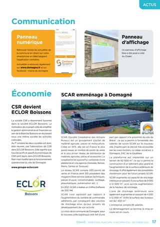 - SEMESTRIEL MUNICIPAL D’INFORMATION - DÉCEMBRE 2021	 17
ACTUS
Économie
Communication
Panneau
numérique
Panneau
d’affichage
Retrouver toutes les actualités de
la commune en direct sur votre
smartphone en téléchargeant
l’application centolive.
Actualités à retrouver également
sur www.domagne.fr et sur
facebook : mairie de domagne
Un panneau d’affichage
libre a été posé à côté
du Chalet.
CSR devient
ECLOR Boissons
SCAR emménage à Domagné
La société CSR a récemment fusionné
dans la société ECLOR Boissons. La
motivation de ce projet a été de simplifier
la gestion administrative et financière au
sein de la Branche Boissons en réunissant
sous une même société les activités
cidricoles.
Au 1er
octobre, les deux sociétés ont donc
étés réunies, par l’absorption de CSR
dans ECLOR Boissons. Cela signifie que
tous les actifs et passifs économiques de
CSR sont repris dans ECLOR Boissons.
Rien n’est modifié dans le fonctionnement
opérationnel du site de Domagné.
www.groupe-eclor.com
SCAR (Société Coopérative des Artisans
Ruraux) est un groupement d’achat de
matériel agricole, pièces et motoculture.
Créée en 1975, elle est en France le plus
grand réseau en nombre de points de vente
et le plus ancien réseau de distribution de
matériels agricoles, pièces et accessoires. La
coopérative est aujourd’hui composée d’une
plateforme et cinq agences (Grenoble, Rennes,
Reims, Saintes et Toulouse).
Le réseau SCAR compte 430 points de
vente en France dont 310 possèdent des
magasins libre-service (pièces techniques,
pièces d’usure, consommables, outillage,
pneumatiques, pulvérisation etc…).
En 2021, SCAR a réalisé un chiffre d’affaires
de 200 M€.
SCAR s’est agrandit par rapport à
l’augmentation du nombre de commandes
adhérents, par conséquent des volumes
de stockage ainsi qu’aux projets de
développement de son activité.
Le choix de la commune de Domagné pour
le nouveau pôle logistique s’est fait d’une
part par rapport à la proximité du site de
Brécé : ce qui a permis à l’ensemble des
salariés de suivre SCAR sur le nouveau
site. D’autre part, le site est très accessible
par les axes routiers. Le siège social est à
Domagné, ZAC de la Gaultière.
La plateforme est implantée sur un
terrain de 62 000 m², ce qui a permis la
construction d’un bâtiment plus grand et
l’augmentation de la surface extérieure de
stockage. Il offre également des possibilités
d’extension pour les futurs projets SCAR.
SCAR augmente sa capacité de stockage
intérieure en passant d’une surface de 9 000
à 12 000 m², ainsi qu’une augmentation
de la hauteur de stockage.
L’aire de stockage extérieure sera
également augmentée en passant de 4 500
à 12 000 m². Enfin la surface des bureaux
est de 1 400 m².
L'entreprise compte 85 salariés.
Le déménagement se termine, la mise en
route est en cours.
 