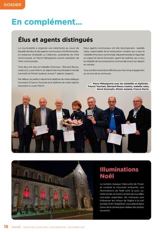 DOSSIER
18	 - SEMESTRIEL MUNICIPAL D’INFORMATION - DÉCEMBRE 2021
Élus et agents distingués
La municipalité a organisé une cérémonie au cours de
laquelle des élus et des agents communaux ont été honorées,
en présence d’Isabelle Le Callennec, présidente de Vitré
communauté, et Pierre Méhaignerie ancien président de
Vitré communauté.
Trois élus ont reçu la médaille d’honneur : Bernard Renou,
maire (or), Lucien Perrin, 1er adjoint dans le précédent mandat
(vermeil) et Michel Jeuland, actuel 1er
adjoint (argent).
Par ailleurs, le préfet a décerné le diplôme de maire délégué
honoraire à Francis Touchais et le diplôme de maire adjoint
honoraire à Lucien Perrin.
Deux agents communaux ont été récompensés : Isabelle
Lalos, responsable de la restauration scolaire qui a reçu la
médaille d’honneur communale, départementale et régionale
en argent et Hervé Dumoulin, agent de maîtrise, qui a reçu
la médaille de reconnaissance communale avant son départ
en retraite.
Tous ont été remerciés et félicités pour leur long engagement
au service de la commune.
Illuminations
Noël
La lumière masque l’obscurité de l’hiver
et combat la morosité ambiante. Les
illuminations de Noël sont là pour ça.
Cette année, la mairie s’ornera de nouvelles
cascades argentées. Ne manquez pas
d’observer les vitraux de l’église à la nuit
tombée. Enfin TeddyDom’ vous attend place
Caron de la carrière pour réaliser des photos
souvenirs.
En complément...
Pierre Méhaignerie avec les médaillés et diplômés :
Francis Touchais, Bernard Renou (maire), Isabelle Lalos,
Hervé Dumoulin, Michel Jeuland, Francis Perrin.
 