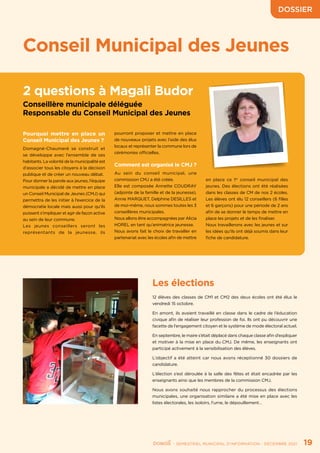 DOSSIER
	 - SEMESTRIEL MUNICIPAL D’INFORMATION - DÉCEMBRE 2021	 19
Conseil Municipal des Jeunes
2 questions à Magali Budor
Conseillère municipale déléguée
Responsable du Conseil Municipal des Jeunes
Pourquoi mettre en place un
Conseil Municipal des Jeunes ?
Domagné-Chaumeré se construit et
se développe avec l’ensemble de ses
habitants. La volonté de la municipalité est
d’associer tous les citoyens à la décision
publique et de créer un nouveau débat.
Pour donner la parole aux jeunes, l’équipe
municipale a décidé de mettre en place
un Conseil Municipal de Jeunes (CMJ) qui
permettra de les initier à l’exercice de la
démocratie locale mais aussi pour qu’ils
puissent s’impliquer et agir de façon active
au sein de leur commune.
Les jeunes conseillers seront les
représentants de la jeunesse, ils
pourront proposer et mettre en place
de nouveaux projets avec l’aide des élus
locaux et représenter la commune lors de
cérémonies officielles.
Comment est organisé le CMJ ?
Au sein du conseil municipal, une
commission CMJ a été créée.
Elle est composée Annette COUDRAY
(adjointe de la famille et de la jeunesse),
Annie MARQUET, Delphine DESILLES et
de moi-même, nous sommes toutes les 3
conseillères municipales.
Nous allons être accompagnées par Alicia
HOREL en tant qu’animatrice jeunesse.
Nous avons fait le choix de travailler en
partenariat avec les écoles afin de mettre
en place ce 1er
conseil municipal des
jeunes. Des élections ont été réalisées
dans les classes de CM de nos 2 écoles.
Les élèves ont élu 12 conseillers (6 filles
et 6 garçons) pour une période de 2 ans
afin de se donner le temps de mettre en
place les projets et de les finaliser.
Nous travaillerons avec les jeunes et sur
les idées qu’ils ont déjà soumis dans leur
fiche de candidature.
Les élections
12 élèves des classes de CM1 et CM2 des deux écoles ont été élus le
vendredi 15 octobre.
En amont, ils avaient travaillé en classe dans le cadre de l’éducation
civique afin de réaliser leur profession de foi. Ils ont pu découvrir une
facette de l’engagement citoyen et le système de mode électoral actuel.
En septembre, le maire s’était déplacé dans chaque classe afin d’expliquer
et motiver à la mise en place du CMJ. De même, les enseignants ont
participé activement à la sensibilisation des élèves.
L’objectif a été atteint car nous avons réceptionné 30 dossiers de
candidature.
L’élection s’est déroulée à la salle des fêtes et était encadrée par les
enseignants ainsi que les membres de la commission CMJ.
Nous avons souhaité nous rapprocher du processus des élections
municipales, une organisation similaire a été mise en place avec les
listes électorales, les isoloirs, l’urne, le dépouillement…
 