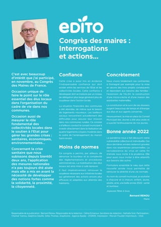 C’est avec beaucoup
d’intérêt que j’ai participé,
en novembre, au Congrès
des Maires de France.
Occasion unique de
faire le point sur le rôle
essentiel des élus locaux
dans l’organisation du
cadre de vie dans nos
communes.
Occasion aussi de
mesurer le rôle
fondamental des
collectivités locales dans
le soutien à l’Etat pour
gérer les grandes crises :
sanitaires, économiques,
environnementales…
Concernant la crise
sanitaire que nous
subissons depuis bientôt
deux ans, l’application
des mesures nationales
n’a pas toujours été aisée
mais elle a mis en avant la
nécessité de développer
des notions fortes comme
la solidarité, la proximité,
la citoyenneté.
Confiance
Cette crise a aussi mis en évidence
l’indispensable confiance qui doit
exister entre les services de l’Etat et les
collectivités locales. Cette confiance à
développer doit se traduire par un niveau
de délégation plus large générant plus de
souplesse dans l’action locale.
La situation financière des communes
a été abordée, de même que le besoin
de logements nouveaux. Les bailleurs
sociaux rencontrent actuellement des
difficultés pour assurer leur mission
dans nos communes rurales. Ce constat
a d’ailleurs conduit le conseil municipal à
investir directement dans la réalisation de
quatre logements à loyers modérés dans
le cadre de l’aménagement du manoir
Saint-André.
Moins de normes
Ce congrès a permis, par ailleurs, de
dénoncer la lourdeur et la complexité
des règlementations et procédures
administratives. La mobilisation des élus
locaux est ainsi mise à rude épreuve.
Il faut impérativement retrouver la
souplesse nécessaire aux initiatives locales
qui généreront des actions encore plus
efficaces et adaptées aux attentes des
habitants.
Concrètement
Nous vivons totalement ces contraintes
à Domagné par exemple pour la mise
en œuvre des trois projets conséquents
et répondant aux besoins des familles :
l’extension de l’ALSH, la construction
d’une micro-crèche et d’une maison des
assistantes maternelles.
La constitution et le suivi de ces dossiers
exigent beaucoup de temps et d’énergie
aux élus et aux agents concernés.
Heureusement, la mise en place du Conseil
Municipal des Jeunes a été plus aisée et
a suscité l’enthousiasme de nos jeunes.
Bonne année 2022
La pandémie nous a fait découvrir notre
vulnérabilité collective et individuelle. Ces
deux dernières années resteront gravées
dans nos expériences personnelles. La
recrudescence du virus en cette fin
d’année nous incite à la prudence. Elle
peut aussi nous inviter à être attentifs
aux besoins des autres.
Formulons ensemble le vœu que cette
nouvelle année nous permette de
retrouver la sérénité d’une vie normale.
Au nom du conseil municipal, je souhaite
à chacune et à chacun, enfant, jeune,
adulte, ainé, une belle année 2022 : santé
et bonheur.
Joyeuses fêtes à tous.
Bernard RENOU
Maire
Responsable de la publication : Bernard Renou. Responsable de la rédaction : Céline Echaroux. Secrétaire de rédaction : Nathalie Grot. Participation :
Chantal Yvenou, Delphine Desille, Gilles Thomas. Graphisme : Agence Epoke - 2112R05. Impression : Morvan Fouillet Imprimeurs - Vitré.
Congrès des maires :
Interrogations
et actions...
 