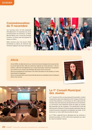 DOSSIER
20	 - SEMESTRIEL MUNICIPAL D’INFORMATION - DÉCEMBRE 2021
Alicia
Alicia HOREL est déjà très active sur notre commune et la plupart de nos jeunes élus
la connait déjà très bien. Elle est la directrice adjointe du centre de loisirs « L’île aux
enfants », elle intervient également aux niveaux des écoles, notamment à la garderie,
à la cantine et aux niveaux de l’entretien des locaux de la commune.
Alicia accompagnera la commission CMJ selon les besoins et les projets au niveau
administratif et logistique.
Alicia a l’avantage d’être aussi à proximité des jeunes au quotidien et par conséquent
d’être à leur écoute.
Le 1er
Conseil Municipal
des Jeunes
La 1ère
réunion du CMJ a eu lieu de jeudi 25 novembre. Le Maire
a reprécisé le cadre et les objectifs du CMJ. Chaque membre du
conseil s’est présenté. La commission du CMJ a découvert les
nouveaux élus avec beaucoup de dynamisme et de motivation.
La commission avait répertorié toutes les idées qui avaient
été proposées par les candidats. Une classification avait été
effectuée afin d’adresser 2 listes de projets regroupés selon les
moyens financiers nécessaires à la réalisation du projet. En fin
de réunion un vote a défini les priorités de travail.
Un 2nd
RDV a déjà été fixé en décembre afin de continuer à
préciser les projets. Le CMJ a été invité à participer aux vœux
du maire le vendredi 7 janvier.
Commémoration
du 11 novembre
Les nouveaux élus ont été présentés
officiellement le 14 novembre lors de la
commémoration de l’armistice. Le Maire,
Bernard Renou, leur a remis leur écharpe
tricolore. Un texte avait été préparé en
classe et a été lu…
Belle occasion pour les jeunes d’être
sensibilisés au devoir de mémoire des
moments tragiques vécus par notre pays.
 