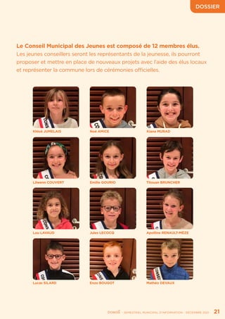 DOSSIER
	 - SEMESTRIEL MUNICIPAL D’INFORMATION - DÉCEMBRE 2021	 21
Le Conseil Municipal des Jeunes est composé de 12 membres élus.
Les jeunes conseillers seront les représentants de la jeunesse, ils pourront
proposer et mettre en place de nouveaux projets avec l’aide des élus locaux
et représenter la commune lors de cérémonies officielles.
Khloé JUMELAIS
Lou LAVAUD
Lilwenn COUVERT
Lucas SILARD
Noé AMICE
Jules LECOCQ
Emilie GOURIO
Enzo BOUGOT
Kiana MURAD
Apolline RENAULT-MÈZE
Titouan BRUNCHER
Mathéo DEVAUX
 