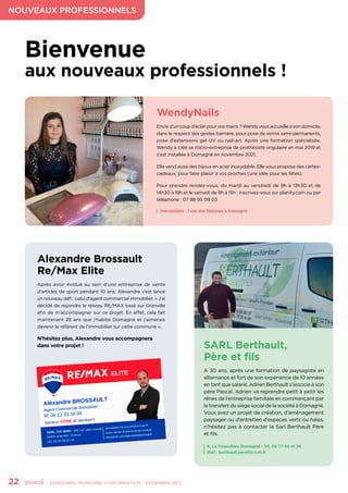 NOUVEAUX PROFESSIONNELS
22	 - SEMESTRIEL MUNICIPAL D’INFORMATION - DÉCEMBRE 2021
Bienvenue
aux nouveaux professionnels !
WendyNails
Envie d’un coup d’éclat pour vos mains ? Wendy vous accueille à son domicile,
dans le respect des gestes barrière, pour pose de vernis semi-permanents,
pose d’extensions gel UV ou nail-art. Après une formation spécialisée,
Wendy a créé sa micro-entreprise de prothésiste ongulaire en mai 2019 et
s’est installée à Domagné en novembre 2021.
Elle vend aussi des bijoux en acier inoxydable. Elle vous propose des cartes-
cadeaux, pour faire plaisir à vos proches (une idée pour les fêtes).
Pour prendre rendez-vous, du mardi au vendredi de 9h à 13h30 et de
14h30 à 19h et le samedi de 9h à 15h : inscrivez-vous sur planity.com ou par
téléphone : 07 88 95 09 03
Alexandre Brossault
Re/Max Elite
Après avoir évolué au sein d’une entreprise de vente
d’articles de sport pendant 10 ans, Alexandre s’est lancé
un nouveau défi : celui d’agent commercial immobilier. « J’ai
décidé de rejoindre le réseau RE/MAX basé sur Granville
afin de m’accompagner sur ce projet. En effet, cela fait
maintenant 28 ans que j’habite Domagné et j’aimerais
devenir le référent de l’immobilier sur cette commune ».
N’hésitez plus, Alexandre vous accompagnera
dans votre projet ! SARL Berthault,
Père et fils
A 30 ans, après une formation de paysagiste en
alternance et fort de son expérience de 10 années
en tant que salarié, Adrien Berthault s’associe à son
père Pascal. Adrien va reprendre petit à petit les
rênes de l’entreprise familiale en commençant par
le transfert du siège social de la société à Domagné.
Vous avez un projet de création, d’aménagement
paysager ou d’entretien d’espaces verts ou haies,
n’hésitez pas à contacter la Sarl Berthault Père
et fils.
WendyNails - 1 rue des Platanes à Domagné
6, La Finaudière Domagné - Tél. 06 77 59 41 39
Mail : berthault.perefils@sfr.fr
 