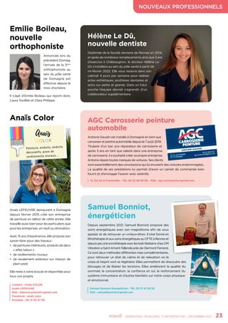 NOUVEAUX PROFESSIONNELS
	 - SEMESTRIEL MUNICIPAL D’INFORMATION - DÉCEMBRE 2021	 23
Emilie Boileau,
nouvelle
orthophoniste
Annoncée lors du
précédent Domag,
l’arrivée de la 3ème
orthophoniste au
sein du pôle santé
de Domagné est
effective depuis le
mois d’octobre.
Il s’agit d’Emilie Boileau qui rejoint donc
Laura Touillier et Clara Philippe.
Samuel Bonniot Energéticien - Tél. 06 31 41 59 50
Mail : samuelbonniot@gmail.com
Anaïs Color
Anaïs LEFEUVRE demeurant à Domagné
depuis février 2015 crée son entreprise
de peinture en début de cette année. Elle
travaille aussi bien pour les particuliers que
pour les entreprises, en neuf ou rénovation.
Avec 15 ans d’expérience, elle propose son
savoir-faire pour des travaux :
•	 de peintures intérieures, produits de déco
« effet béton »
•	 de revêtements muraux
•	 de ravalement extérieur sur maison de
plain-pied
Elle reste à votre écoute et disponible pour
tous vos projets.
Contact : Anaïs COLOR
Anaïs LEFEUVRE
Mail : lefeuvre.anais20@gmail.com
Facebook : anaïs color
Portable : 06 12 02 37 58
Anaïs
C O L O R
Peinture, enduits, enduits
décoratifs, pose de
revêtements muraux...
Hélène Le Dû,
nouvelle dentiste
Diplômée de la faculté dentaire de Rennes en 2014,
et après de nombreux remplacements ainsi que 3 ans
d’exercice à Châteaugiron, le docteur Hélène Le
Dû s’installera au sein du pôle santé à partir de
mi-février 2022. Elle vous recevra dans son
cabinet 4 jours par semaine pour réaliser
actes esthétiques, prothèses dentaires et
soins sur petits et grands. Dans un futur
proche l’équipe devrait s’agrandir d’un
collaborateur supplémentaire.
Samuel Bonniot,
énergéticien
Depuis septembre 2021, Samuel Bonniot propose des
soins énergétiques avec son magnétisme afin de vous
apaiser et de retrouver un «mieux-être». Il s’est formé en
lithothérapieetauxsoinsénergétiquesauCFTEàRenneset
depuispeuàlasonothérapieaveclesbolstibétainschezOM
VibrationaSaintAmant-TallendeprèsdeClermontFerrand.
Ce sont deux méthodes différentes mais complémentaires,
pour retrouver un état de calme et de relaxation où le
corps et l’esprit vont se régénérer. Elles permettent de dissoudre des
blocages et de libérer les tensions. Elles améliorent la qualité du
sommeil, la concentration, la confiance en soi, le renforcement du
système immunitaire et d’autres bienfaits sur notre corps physique
et émotionnel.
AGC Carrosserie peinture
automobile
Antoine Gaudin est installé à Domagné en tant que
carrossier et peintre automobile depuis le 7 août 2019.
Titulaire d’un bac pro réparateur de carrosserie et
après 3 ans en tant que salarié dans une entreprise
de carrosserie, il a souhaité créer sa propre entreprise.
Antoine répare toutes marques de voitures. Ses clients
sont essentiellement des concessions qui lui envoient des voitures endommagées.
La qualité de ses prestations lui permet d’avoir un carnet de commande bien
fourni et d’envisager l’avenir avec sérénité.
12, ZA de la Fontenelle – Tél. 06 22 68 95 66 – Mail : agc.corrosserie@gmail.com
 