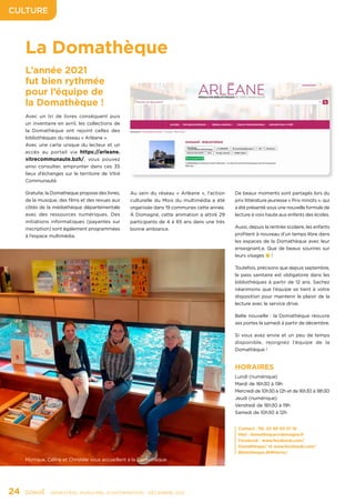 CULTURE
24	 - SEMESTRIEL MUNICIPAL D’INFORMATION - DÉCEMBRE 2021
La Domathèque
L’année 2021
fut bien rythmée
pour l’équipe de
la Domathèque !
Avec un tri de livres conséquent puis
un inventaire en avril, les collections de
la Domathèque ont rejoint celles des
bibliothèques du réseau « Arléane ».
Avec une carte unique du lecteur et un
accès au portail via https://arleane.
vitrecommunaute.bzh/, vous pouvez
ainsi consulter, emprunter dans ces 35
lieux d’échanges sur le territoire de Vitré
Communauté.
Gratuite, la Domathèque propose des livres,
de la musique, des films et des revues aux
côtés de la médiathèque départementale
avec des ressources numériques. Des
initiations informatiques (payantes sur
inscription) sont également programmées
à l’espace multimédia.
HORAIRES
Lundi (numérique)
Mardi de 16h30 à 19h
Mercredi de 10h30 à 12h et de 16h30 à 18h30
Jeudi (numérique)
Vendredi de 16h30 à 19h
Samedi de 10h30 à 12h
Au sein du réseau « Arléane », l’action
culturelle du Mois du multimédia a été
organisée dans 19 communes cette année.
À Domagné, cette animation a attiré 29
participants de 4 à 65 ans dans une très
bonne ambiance.
De beaux moments sont partagés lors du
prix littérature jeunesse « Prix minots », qui
a été présenté sous une nouvelle formule de
lecture à voix haute aux enfants des écoles.
Aussi, depuis la rentrée scolaire, les enfants
profitent à nouveau d’un temps libre dans
les espaces de la Domathèque avec leur
enseignant.e. Que de beaux sourires sur
leurs visages 😉!
Toutefois, précisons que depuis septembre,
le pass sanitaire est obligatoire dans les
bibliothèques à partir de 12 ans. Sachez
néanmoins que l’équipe se tient à votre
disposition pour maintenir le plaisir de la
lecture avec le service drive.
Belle nouvelle : la Domathèque réouvre
ses portes le samedi à partir de décembre.
Si vous avez envie et un peu de temps
disponible, rejoignez l’équipe de la
Domathèque !
Contact : Tél. 02 99 00 01 19
Mail : domatheque@domagne.fr
Facebook : www.facebook.com/
Domatheque/ et www.facebook.com/
Bibliotheque.StMHerve/
Monique, Céline et Christèle vous accueillent à la Domathèque.
 