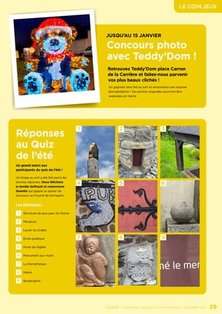 LE COIN JEUX
	 - SEMESTRIEL MUNICIPAL D’INFORMATION - DÉCEMBRE 2021	 29
1
4
7
2
5
8
3
6
9
Réponses
au Quiz
de l’été
Un grand merci aux
participants du quiz de l’été !
Un tirage au sort a été fait parmi les
bonnes réponses. Nous félicitons
la famille Geffrault et notamment
Quentin qui gagne un panier de
douceurs au Fournil de Domagné.
LES RÉPONSES :
1 Structure de jeux parc du Poirier
4 École publique
7 La Domathèque
2 Miniature
5 Porte de l’église
8 Mairie
3 Lavoir du Châlet
6 Monument aux morts
9 Boulangerie
JUSQU’AU 15 JANVIER
Concours photo
avec Teddy’Dom !
Retrouvez Teddy’Dom place Carron
de la Carrière et faites-nous parvenir
vos plus beaux clichés !
Un gagnant sera tiré au sort et remportera une surprise
domagnéenne ! Vos photos originales pourront être
exposées en mairie.
 