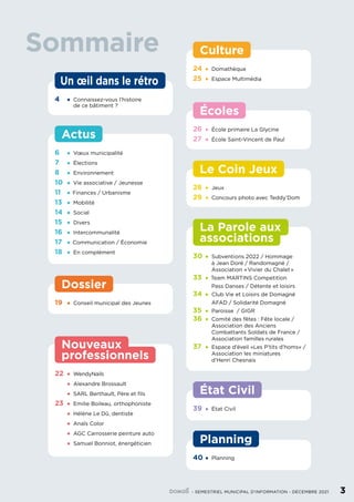 22	•	 WendyNails
	 •	 Alexandre Brossault
	 •	 SARL Berthault, Père et fils
23	 •	Emilie Boileau, orthophoniste
	 •	Hélène Le Dû, dentiste
	 •	Anaïs Color
	 •	AGC Carrosserie peinture auto
	 •	Samuel Bonniot, énergéticien
professionnels
Nouveaux
Dossier
19	 •	 Conseil municipal des Jeunes
4	 •	 Connaissez-vous l’histoire
		 de ce bâtiment ?
Un œil dans le rétro
État Civil
39	•	État Civil
Planning
40	•	Planning
Culture
24	•	Domathèque
25	•	Espace Multimédia
Écoles
26	•	École primaire La Glycine
27	 •	École Saint-Vincent de Paul
30	•	Subventions 2022 / Hommage
		 à Jean Doré / Randomagné /
		 Association « Vivier du Chalet »
33	 • Team MARTINS Competition
		
Pass Danses / Détente et loisirs
34	•	Club Vie et Loisirs de Domagné
		
AFAD / Solidarité Domagné
35	•	Paroisse / GIGR
36	•	Comité des fêtes : Fête locale /
		 Association des Anciens
		 Combattants Soldats de France /
		 Association familles rurales
37	 •	Espace d’éveil «Les P’tits d’homs» /
		 Association les miniatures
		 d’Henri Chesnais
associations
La Parole aux
28	•	Jeux
29	•	Concours photo avec Teddy’Dom
Le Coin Jeux
Sommaire
	 - SEMESTRIEL MUNICIPAL D’INFORMATION - DÉCEMBRE 2021	 3
Actus
6	 •	Vœux municipalité
7	 •	Élections
8	 •	Environnement
10	 •	Vie associative / Jeunesse
11	 • Finances / Urbanisme
13	 •	Mobilité
14	 •	Social
15	 •	Divers
16	 •	Intercommunalité
17	 • Communication / Économie
18	 •	En complément
 