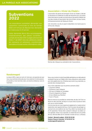 LA PAROLE AUX ASSOCIATIONS
30	 - SEMESTRIEL MUNICIPAL D’INFORMATION - DÉCEMBRE 2021
Subventions
2022
Les associations souhaitant demander une
subvention communale au titre de l’année
2022 sont tenues de déposer leur demande
en mairie pour le 31 janvier.
Votre demande devra être accompagnée,
impérativement, des pièces suivantes  :
compte de résultat 2021, budget prévisionnel
2022, n° de SIRET, liste des adhérents (dates
de naissance et adresses), coordonnées
bancaires et toutes autres informations utiles.
Randomagné
La saison 2021 a repris en avril, et c’est avec une grande joie que
nous nous sommes retrouvés pour nous adonner à notre passion,
et prendre un bon bol d’air, dans une bonne ambiance, tout en
marchant.
Association « Vivier du Chalet »
L’association de pêche de Domagné «Vivier du Chalet» a décidé
sa dissolution et d’affecter le solde de trésorerie pour une partie
à des associations locales, les associations de parents d’élèves de
nos deux écoles et l’association des Amis d’Henri, et pour l’autre,
à l’empoissonnement de l’étang du Poirier.
Une rencontre a eu lieu le jeudi 2 décembre à la mairie pour la
remise des chèques.
Nous vous invitons à notre Assemblée générale qui se déroulera le
vendredi 21 janvier au Châlet à 20h. Nous clôturerons cette soirée
par notre galette des rois. N’hésitez pas à venir nous rejoindre, ou
prendre des renseignements.
Voici notre calendrier pour le premier semestre 2022 :
•	 23 janvier à Brécé
•	 20 février à Saint Grégoire
•	 20 mars à Châtillon en Vendelais
•	 10 avril à Argentré du Plessis
•	 8 mai à Bréal sous Montfort
•	 5 juin à Thourie
Dans la mesure du possible les randonnées de plus de 15 km se
feront en deux boucles, de façon à ce que chacun puisse en faire
soit une ou soit la totalité.
Comme tous les ans nous organisons également un week-end en
septembre, bien apprécié de tous. C’est l’occasion de partager un
moment de convivialité et de rires. Pour 2022 il se tiendra les 24
et 25 septembre. Pensez dès à présent à bloquer ces dates sur
vos agendas. Venez nous rejoindre, la randonnée est à la portée
de tous. Bonnes fêtes de fin d’année à toutes et tous. Le Bureau
Contact : Bernard Louâpre : 06 82 06 50 89
Evelyne Chauvin Colombel : 07 84 38 97 34
randomagne35@gmail.com
Remise des chèques aux présidents des 3 associations.
 