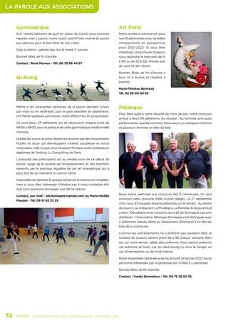 LA PAROLE AUX ASSOCIATIONS
32	 - SEMESTRIEL MUNICIPAL D’INFORMATION - DÉCEMBRE 2021
Gymnastique
Ouf ! Après l’absence de gym en raison du Covid, nous sommes
repartis avec Ludovic, notre coach sportif très motivé et assidu
aux séances pour le bien-être de nos corps.
Date à retenir : galette des rois le mardi 11 Janvier
Bonnes fêtes de fin d’année
Contact : René Moraux - Tél. 06 79 66 44 57
Art floral
Notre année a commencé pour
nos 19 adhérentes avec de belles
compositions en perspective
pour 2021-2022. Si vous êtes
intéressés, vous pouvez toujours
nous rejoindre le mercredi de 14
à 16h ou de 20 à 22h. Prenez soin
de vous et des vôtres.
Bonnes fêtes de fin d’année à
tous et à toutes et j’espère à
bientôt...
Marie-Thérèse Bertrand
Tél. 02 99 00 04 62
Pétanque
Pour faire suite à notre résumé du mois de juin, notre concours
amical a réuni 34 adhérents. Au résultat : les femmes sont aussi
performantes que les hommes. Nous avons un vainqueur homme
et plusieurs femmes en tête de liste.
Nous avons participé aux concours des 5 communes. Un seul
concours dans chacune d’elle (Covid oblige). Le 27 septembre
chez nous 43 équipes étaient présentes sur le terrain. Au terme
de ceux-ci, au restaurant Le Privilège à La Peinière, le repas amical
a réuni 109 adhérents et conjoints dont 26 de Domagné. Les prix
distribués : l ‘Association Pétanque Domagné s’est distinguée avec
2 adhérents classés 2ème au Classement Général et 2 en tête de
liste de la commune.
Comme les entraînements ne s’arrêtent pas pendant l’été, le
nombre de joueurs varient entre 28 à 38 chaque semaine. Bien
sûr, sur notre terrain sablé, plus uniforme. Nous serons présents
cet automne et hiver, rue du Haut-bourg ou sous le hangar en
cas d’intempéries ou de froid intense.
Notre Assemblée Générale aura lieu le lundi 24 janvier 2022, toute
personne intéressée par la pétanque est invitée à y participer.
Bonnes fêtes de fin d’année
Contact : Yvette Bonnafoux - Tél. 09 75 38 50 35
Qi-Gong
Même si les contraintes sanitaires de la saison dernière (cours
par visio ou en extérieur) puis le pass sanitaire en septembre,
ont freiné quelques personnes, notre effectif est en progression.
Ce sont donc 23 adhérents qui se retrouvent chaque lundi de
18h30 à 19h30, pour la pratique de cette gymnastique traditionnelle
chinoise.
Oublier les soucis, le stress, libérer les tensions par des mouvements
fluides et doux qui développent vitalité, souplesse et tonus
musculaire, voilà ce que nous inculque Monique, notre professeure
diplômée de l’Institut Lu Dong Ming de Paris.
L’assiduité des participants est au rendez-vous de ce début de
saison, gage de la qualité de l’enseignement et des bienfaits
ressentis par la pratique régulière de cet art énergétique qui a
pour but de se maintenir en bonne santé.
Impossible de rejoindre le groupe actuel car la séance est complète,
mais si vous êtes intéressés n’hésitez pas à nous contacter afin
que nous puissions envisager une 2ème séance.
Contact, par mail : adl.domagne@gmail.com ou Marie-Noëlle
Maudet - Tél. 06 51 62 33 25
 