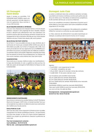 LA PAROLE AUX ASSOCIATIONS
	 - SEMESTRIEL MUNICIPAL D’INFORMATION - DÉCEMBRE 2021	 33
US Domagné
Saint-Didier
Après 2 années en pointillés, l’US
DOMAGNE SAINT DIDIER a repris une
activité quasiment normale depuis le
mois de septembre. Nous sommes à
ce jour 240 licenciés.
BILAN ÉQUIPES SENIORS & VÉTÉRANS
A ce jour nous disposons de 2 équipes Seniors, et d’une équipe
Vétérans. L’équipe A (D1) engrange les bons résultats, l’équipe
B (D2) a démarré plus difficilement mais nous attendons une
évolution positive dans les prochaines semaines compte tenu de
l’engagement et de la motivation affichée par tous. Notre équipe
Vétérans est pour l’instant bien placée, elle vise le podium.
BILAN ÉCOLE DE FOOT (PHOTO)
Sur le foot à 7, nous accueillons de plus en plus d’enfants des 2
communes et n’avons pas constaté d’effet COVID avec près de
100 enfants accueillis. Sur le foot à 11 (équipes U16 à U18), nous
avons pris la décision de nous rapprocher du GJ CORBIERE pour
permettre à nos joueurs une pratique dans de meilleures conditions.
Les premiers retours sont positifs malgré des contraintes plus fortes
pour les parents en termes d’accompagnement. Sur l’équipe U15
nous avons maintenu notre entente avec Ossé Saint Aubin.
MANIFESTATION
Nous avons pu à nouveau mettre en place nos manifestations :
le repas des bénévoles, le Loto. La galette du club aura lieu à la
halle des sports de Domagné le 15/01/2022 et le Repas du club
le 26/03/2022
REMERCIEMENTS PARTENAIRES
Nous tenons à remercier les sociétés Mathias CLOUET Plomberie
Electricité Domagné, CAFPI Vitré, et Vandermoortele Torcé qui
ont accepté de nous aider en ce début de saison pour sponsoriser
des maillots pour les plus jeunes.
ÉVOLUTION DU CLUB
Alors que des clubs voisins disposent d’infrastructures nouvelles
(inauguration d’un terrain synthétique à Servon...) et que d’autres
ont lancé des projets, le club et la mairie doivent également
réfléchir aux projets qui permettront d’assurer la pérennité de
notre club.
Pour tout renseignement contacter :
Cyril Lethielleux - 06 79 51 52 95
Mail du club : usdomagnesaintdidier@gmail.com
Domagné Judo Club
La saison a redémarré dans des conditions sanitaires normales.
Les enfants sont revenus nombreux se retrouvant parfois plus de
30 sur le même cours ! Nos élèves ont démarré les compétitions
le 28 novembre dernier par un tournoi à Ploërmel.
Suivra une compétition amicale le 5 décembre à Guichen puis 6
autres dates au cours de la saison. Dont notre compétition annuelle
organisée le 07 mai 2022.
Le cours Adultes est en progression. Des adolescents complètent
l’effectif et viennent se confronter aux plus expérimentés.
Le Taïso, exercices de renforcement musculaire dynamiques et
statiques, se pratique dans la bonne humeur et en musique.
Agenda :
•	 9 avril 2022 : Loto (organisé par le club)
•	 7 mai 2022 : compétition de Judo
•	 25 juin 2022 : Gala de fin d’année/ remise des ceintures
•	 2 juillet 2022 : fin de saison, derniers cours
Les inscriptions sont possibles toute l’année.
4/5 ans (2016-2017) les samedis 11h30/12h30
6/7 ans (2014-2015) les samedis 10h30/11h30
8/12 ans (2009-2013) les samedis 9h30/10h30 et les mercredis
17h45/18h45
Ado/adultes (2008 et avant) les mercredis 18h45/20h15
Taïso sport santé (2008 et avant) les mercredis 20h15/21h15
Les cours ont lieu à la salle des fêtes.
Renseignements : domagnejudoclub@gmail.com
06 49 70 27 46 / 06 24 79 20 38
 