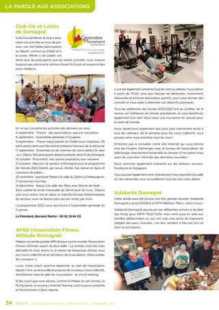 LA PAROLE AUX ASSOCIATIONS
34	 - SEMESTRIEL MUNICIPAL D’INFORMATION - DÉCEMBRE 2021
Club Vie et Loisirs
de Domagné
Suite à la pandémie, le club a donc
repris ses activités au mois de juin,
avec une très faible participation
au départ, surtout au Chalet et à
la rando. Même si les palets ont
attiré plus de participants que les autres activités, nous n’avons
toujours pas retrouvé le rythme d’avant le Covid, et espérons des
jours meilleurs.
En ce qui concerne les activités des derniers six mois :
4 septembre : Forum des associations, aucune inscription
8 septembre : Assemblée générale à Fougères
9 septembre : Pique–nique auprès du Chalet sous chapiteau, 45
participants dans une très bonne ambiance heureux de se retrouver
17 septembre : Ensemble sur les chemins de convivialité à St Jean
-sur- Vilaine, 150 participants étaient présents dont 10 de Domagné.
19 octobre : Proconfort, très bonne prestation, bon souvenir.
21 octobre : Réunion de secteur à Romagné pour le programme
de l’année 2022 belote, gai savoir, dictée, bal, danse en ligne et
concours de palets….
22 novembre : spectacle Piépié à la salle du Zéphir à Châteaugiron,
17 personnes inscrites.
14 décembre : Repas à la salle des fêtes avec Bûche de Noël.
Sans oublier la rando mensuelle du 2ème jeudi du mois. Depuis
que nous avons mis en place la marche tonique hebdomadaire
du secteur, nous ne faisons plus qu’une rando par mois.
Le programme 2022 vous sera fourni à l’assemblée générale du
11 janvier.
Le Président, Bernard Martin - 06 82 19 84 03
AFAD (Association Fitness
Attitude Domagné)
Malgré une année passée difficile pour tout le monde, l’Association
Fitness Attitude repart de plus belle ! La rentrée s’est très bien
déroulée et nous avons vu le retour de beaucoup d’entre vous
aux cours collectifs et sur les bancs de musculation. (Sans oublier
les nouveaux !)
Lucie, notre coach sportive diplômée, au sein de l’association
depuis 7 ans, se renouvelle et propose de nouveaux cours collectifs,
directement dans la salle de musculation : le circuit training.
Et les cours que vous adorez, comme le Pilates, le Jam Danse, Le
Pump barre, ou encore L’Interval Training, sont toujours présents
et fonctionnent à plein régime.
Solidarité Domagné
Cette année aura été encore une très grande réussite. Solidarité
Domagné a versé 20436 € à l’AFM Téléthon. Merci, merci à tous !
Solidarité Domagné œuvre par ses différentes actions à récolter
des fonds pour l’AFM TELETHON, mais vient aussi en aide aux
familles défavorisées ou qui ont subi une perte de logement
(dégâts des eaux, incendie...) en leur vendant à très bas prix ce
dont ils ont besoin.
Lucie est également présente tous les soirs au plateau musculation
à partir de 17h30, ainsi que l’équipe de bénévoles, notamment
Alexandre et Antoine (éducateur sportif), pour vous donner des
conseils et vous aider à atteindre vos objectifs physiques.
Tous les adhérents de l’année 2021/2022 ont pu profiter de la
remise sur l’adhésion de l’année précédente, et vous bénéficiez
également d’un tarif réduit pour une inscription en Janvier pour
le reste de l’année.
Nous reprécisons également que vous avez maintenant accès à
tous les créneaux de la semaine pour les cours collectifs, vous
pouvez venir vous entraîner tous les jours !
N’hésitez pas à consulter notre site Internet qui vous donne
tous les moyens d’échanger avec le bureau de l’association, de
télécharger directement l’ensemble du dossier d’inscription mais
aussi de vous tenir informés des dernières nouvelles !
Nous sommes également présents sur les réseaux sociaux,
Facebook et Instagram.
Vous pouvez également venir directement nous rejoindre à la salle
où des bénévoles vous accueilleront tous les soirs avec plaisir.
 
