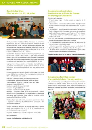 LA PAROLE AUX ASSOCIATIONS
36	 - SEMESTRIEL MUNICIPAL D’INFORMATION - DÉCEMBRE 2021
Comité des fêtes
Fête locale : 22, 23, 24 juillet
C’est vraiment la mort dans l’âme, mais aussi en personnes
responsables, que nous avons pris la décision d’annuler une fois
de plus notre fête locale. Elle était impossible à organiser, tant
l’immunité collective n’était pas garantie. Malgré tout, nous ne
perdons pas espoir et vous donnons rendez-vous les 22, 23 et
24 juillet 2022 pour fêter la 62ème
édition.
Les festivités débuteront dès le vendredi avec, notamment, une
course à pied « nature » de 12,4 km (6,2 x 2) en soirée ; Tous à vos
baskets ! il y aura un classement spécial pour les Domagnéens
(hommes et femmes), ainsi que 2 courses « enfants » en préambule.
(renseignements auprès de Pierre Jeuland, 06 08 24 60 68).
Le programme n’est pas totalement finalisé, et des modifications
pourraient intervenir dans le déroulement habituel de nos
animations, nous vous en reparlerons dans le bulletin du mois
de juillet.
En ouverture de notre dernière réunion, un hommage a été rendu
à Jean DORE, notre président d’honneur, qui a été président de
1996 à 2018, décédé le 13 octobre.
Le bureau a été renouvelé et se compose comme suit :
Co-présidents : Anthony CHENAIS et Moïse LELIEVRE,
Vice-Présidents : Fernand LETORT et Pierre JEULAND
Secrétaire : Roland GAUTIER
Secrétaire adjoint : Bertrand BOUVIER
Trésorière : Brigitte GERARD
Trésorière adjointe : Danielle LELIEVRE
Membres : Joseph BOUVIER, Bruno BUDOR, Michel CADIEU,
Bernard COTTO, Stéphane CROCQ, Pierre GRANGER, Alexandre
GUILLEUX, Jean LOUAPRE, Xavier MARTIN, Fernando PINTO,
Laurence PUREN, Olivier PUREN
Il faut souligner que, cette année, nous avons quand même réussi
à organiser un ball-trap et un loto dont les gains iront à des
associations caritatives.
Si vous souhaitez rejoindre le comité des fêtes, n’hésitez
pas à nous contacter (Tél. 06 76 37 87 97 ou adresse mail
comitedesfetes.domagne@neuf.fr)
Le comité des fêtes vous souhaite une bonne année 2022.
Les co-présidents
Contact : Moïse Lelievre – 02 99 00 04 95
Association des Anciens
Combattants Soldats de France
de Domagné Chaumeré
Activités de fin d’année :
•	 12 août : pique-nique à Availles avec la participation de 30
personnes
•	 13 novembre : participation à l’assemblée départementale
à Saint-Germain en Cogles avec présentation des nouveaux
statuts
•	 14 novembre : cérémonie de commémoration de l’armistice
14/18 à Chaumeré puis à Domagné avec remise de médailles et
diplômes à 2 porte-drapeaux : Louis Maignan et Pierre Granger
•	 5 décembre : cérémonie à Chateaubourg pour les anciens
d’Afrique du Nord
•	 En 2022, sera célébré le soixantième anniversaire des accords
d’Evian qui mettaient fin à la guerre d’Algérie
•	 En 2022 également, 100ème anniversaire de l’édification du
monument aux morts de Domagné
•	 5 février : assemblée générale des anciens combattants de
Domagné Chaumeré à la salle des fêtes de Domagné
•	 20 février 2022 : spectacle au Zéphir à Chateaugiron (celtes
de tous pays accompagné de chants marins)
Contact : Bernard Marin – 06 82 19 84 03 – bjmartin35@orange.fr
Association familles rurales
L’accueil de loisirs l’Ile aux enfants
L’Ile aux enfants a pu accueillir, dans le respect des consignes
sanitaires, vos enfants cet été. Ravis de pouvoir découvrir ou
redécouvrir les animaux de la ferme, pleins de courage pour
approcher et soigner les poneys, les enfants ont adoré être au
grand air.
 