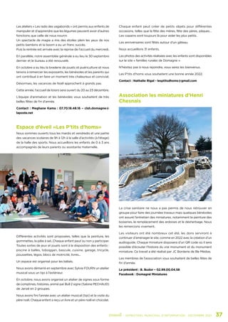 Association les miniatures d’Henri
Chesnais
La crise sanitaire ne nous a pas permis de nous retrouver en
groupe pour faire des journées travaux mais quelques bénévoles
ont assuré l’entretien des miniatures, notamment la peinture des
boiseries, le remplacement des ardoises et le désherbage. Nous
les remercions vivement.
Les visiteurs ont été nombreux cet été, les dons serviront à
continuer d’aménager le site, comme en 2022 avec la création d’un
audioguide. Chaque miniature disposera d’un QR code où il sera
possible d’écouter l’histoire du vrai monument et du monument
miniature. Ce travail a été réalisé par JC Borderie de Ille Médias.
Les membres de l’association vous souhaitent de belles fêtes de
fin d’année.
Le président : B. Budor – 02.99.00.04.58
Facebook : Domagné Miniatures
Espace d’éveil «Les P’tits d’homs»
Nous sommes ouverts tous les mardis et vendredis et une partie
des vacances scolaires de 9h à 12h à la salle d’activités (à l’étage)
de la halle des sports. Nous accueillons les enfants de 0 à 3 ans
accompagnés de leurs parents ou assistante maternelle.
Différentes activités sont proposées, telles que la peinture, les
gommettes, la pâte à sel...Chaque enfant peut ou non y participer.
Toutes sortes de jeux et jouets sont à la disposition des enfants :
piscine à balles, toboggan, bascule, cuisine, garage, tricycle,
poussettes, légos, blocs de motricité, livres...
Un espace est organisé pour les bébés.
Nous avons démarré en septembre avec Sylvie FOURN un atelier
musical sous un tipi à l’extérieur.
En octobre, nous avons organisé un atelier de signes sous forme
de comptines, histoires, animé par Bull 2 signe (Sabine PECHAUD)
de Janzé en 2 groupes.
Nous avons fini l’année avec un atelier musical (tipi) et la visite du
père noël. Chaque enfant a reçu un livre et un père noël en chocolat.
Les ateliers « Les radis des vagabonds » ont permis aux enfants de
manipuler et d’apprendre que les légumes peuvent avoir d’autres
fonctions que celle de nous nourrir.
Un spectacle de magie a mis des étoiles plein les yeux de nos
petits bambins et la boom a eu un franc succès.
Puis la rentrée est arrivée avec la reprise de l’accueil du mercredi.
En parallèle, notre assemblée générale a eu lieu le 30 septembre
dernier et le bureau a été renouvelé.
En octobre a eu lieu la braderie de jouets et puériculture et nous
tenons à remercier les exposants, les bénévoles et les parents qui
ont contribué à en faire un moment très chaleureux et convivial.
Désormais, les vacances de Noël approchent à grands pas.
Cette année, l’accueil de loisirs sera ouvert du 20 au 23 décembre.
L’équipe d’animation et les bénévoles vous souhaitent de très
belles fêtes de fin d’année.
Contact : Meghane Kama : 07.70.18.48.16 – clsh.domagne@
laposte.net
Chaque enfant peut créer de petits objets pour différentes
occasions, telles que la fête des mères, fête des pères, pâques…
Les copains sont toujours là pour aider les plus petits.
Les anniversaires sont fêtés autour d’un gâteau.
Nous accueillons 31 enfants.
Les photos des activités réalisées avec les enfants sont disponibles
sur le site « familles rurales de Domagne ».
N’hésitez pas à nous rejoindre, vous serez les bienvenus.
Les P’tits d’homs vous souhaitent une bonne année 2022.
Contact : Nathalie Rigal - lesptitsdhoms@gmail.com
	 - SEMESTRIEL MUNICIPAL D’INFORMATION - DÉCEMBRE 2021	 37
 