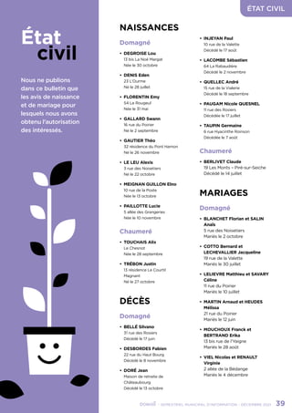 ÉTAT CIVIL
	 - SEMESTRIEL MUNICIPAL D’INFORMATION - DÉCEMBRE 2021	 39
État
       civil
Nous ne publions
dans ce bulletin que
les avis de naissance
et de mariage pour
lesquels nous avons
obtenu l’autorisation
des intéressés.
NAISSANCES
Domagné
•	 DEGROISE Lou
13 bis La Noé Margat
Née le 30 octobre
•	 DENIS Eden
23 L’Ourme
Né le 28 juillet	
•	 FLORENTIN Emy
54 Le Rougeul
Née le 31 mai
•	 GALLARD Swann
16 rue du Poirier
Né le 2 septembre
•	 GAUTIER Théo
32 résidence du Pont Hamon
Né le 26 novembre
•	 LE LEU Alexis
3 rue des Noisetiers
Né le 22 octobre
•	 MEIGNAN GUILLON Elno
10 rue de la Poste
Née le 13 octobre
•	 PAILLOTTE Lucie
5 allée des Grangeries
Née le 10 novembre
Chaumeré
•	 TOUCHAIS Alix
Le Chesnot
Née le 28 septembre
•	 TRÉBON Justin
13 résidence Le Courtil
Magnant
Né le 27 octobre
DÉCÈS
Domagné
•	 BELLÉ Silvano
31 rue des Rosiers
Décédé le 17 juin
•	 DESBORDES Fabien
22 rue du Haut Bourg
Décédé le 8 novembre
•	 DORÉ Jean
Maison de retraite de
Châteaubourg
Décédé le 13 octobre
•	 INJEYAN Paul
10 rue de la Valette
Décédé le 17 août
•	 LACOMBE Sébastien
64 La Rabaudière
Décédé le 2 novembre
•	 QUELLEC André
15 rue de la Vialerie
Décédé le 18 septembre
•	 PAUGAM Nicole QUESNEL
11 rue des Rosiers
Décédée le 17 juillet
•	 TAUPIN Germaine
6 rue Hyacinthe Roinson
Décédée le 7 août
Chaumeré
•	 BERLIVET Claude
19 Les Monts – Piré-sur-Seiche
Décédé le 14 juillet
MARIAGES
Domagné
•	 BLANCHET Florian et SALIN
Anaïs
5 rue des Noisetiers
Mariés le 2 octobre
•	 COTTO Bernard et
LECHEVALLIER Jacqueline
19 rue de la Valette
Mariés le 30 juillet
•	 LELIEVRE Matthieu et SAVARY
Céline
11 rue du Poirier
Mariés le 10 juillet
•	 MARTIN Arnaud et HEUDES
Mélissa
21 rue du Poirier
Mariés le 12 juin
•	 MOUCHOUX Franck et
BERTRAND Erika
13 bis rue de l’Yaigne
Mariés le 28 août
•	 VIEL Nicolas et RENAULT
Virginie
2 allée de la Bédange
Mariés le 4 décembre
 