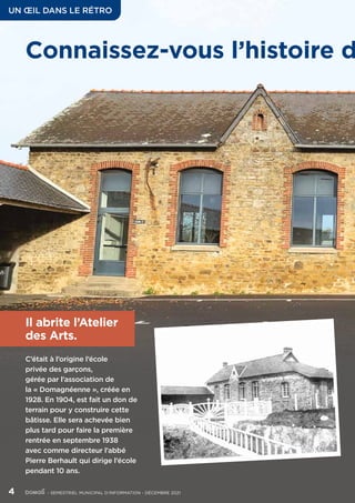 Il abrite l’Atelier
des Arts.
C’était à l’origine l’école
privée des garçons,
gérée par l’association de
la « Domagnéenne », créée en
1928. En 1904, est fait un don de
terrain pour y construire cette
bâtisse. Elle sera achevée bien
plus tard pour faire la première
rentrée en septembre 1938
avec comme directeur l’abbé
Pierre Berhault qui dirige l’école
pendant 10 ans.
Connaissez-vous l’histoire d
UN ŒIL DANS LE RÉTRO
4	 - SEMESTRIEL MUNICIPAL D’INFORMATION - DÉCEMBRE 2021
 