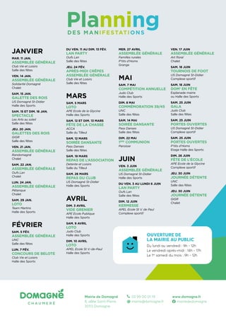 JANVIER
MAR. 11 JAN.
ASSEMBLÉE GÉNÉRALE
Club Vie et Loisirs
Salle des fêtes
VEN. 14 JAN.
ASSEMBLÉE GÉNÉRALE
Solidarité Domagné
Chalet
SAM. 15 JAN.
GALETTE DES ROIS
US Domagné St-Didier
Halle des Sports
SAM. 15 ET DIM. 16 JAN.
SPECTACLE
Les Arts au soleil
Salle des fêtes
JEU. 20 JAN.
GALETTES DES ROIS
GIGR
Salle des fêtes
VEN. 21 JAN.
ASSEMBLÉE GÉNÉRALE
Randomagné
Chalet
SAM. 22 JAN.
ASSEMBLÉE GÉNÉRALE
Oufs Lan
Chalet
LUN. 24 JAN.
ASSEMBLÉE GÉNÉRALE
Pétanque
Chalet
SAM. 29 JAN.
LOTO
Team Martins
Halle des Sports
FÉVRIER
SAM. 5 FÉV.
ASSEMBLÉE GÉNÉRALE
UNC
Salle des fêtes
LUN. 7 FÉV.
CONCOURS DE BELOTE
Club Vie et Loisirs
Halle des Sports
DU VEN. 11 AU DIM. 13 FÉV.
LAN PARTY
Oufs Lan
Salle des fêtes
JEU. 24 FÉV.
APRÈS-MIDI CRÊPES
ASSEMBLÉE GÉNÉRALE
Club Vie et Loisirs
Salle des fêtes
MARS
SAM. 5 MARS
LOTO
APE Ecole de la Glycine
Halle des Sports
SAM. 12 ET DIM. 13 MARS
FÊTE DE LA CHASSE
ACCA
Salle du Tilleul
SAM. 12 MARS
SOIRÉE DANSANTE
Pass Danses
Salle des fêtes
SAM. 19 MARS
REPAS DE L’ASSOCIATION
Detente et Loisirs
Salle du Tilleul
SAM. 26 MARS
REPAS DU CLUB
US Domagné St-Didier
Halle des Sports
AVRIL
DIM. 3 AVRIL
VIDE GRENIER
APE Ecole Publique
Halle des Sports
SAM. 9 AVRIL
LOTO
Judo Club
Halle des Sports
DIM. 10 AVRIL
LOTO
APEL Ecole St V.-de-Paul
Halle des Sports
MER. 27 AVRIL
ASSEMBLÉE GÉNÉRALE
Familles rurales
P’tits d’Homs
Grange
MAI
SAM. 7 MAI
COMPÉTITION ANNUELLE
Judo Club
Halle des Sports
DIM. 8 MAI
COMMÉMORATION 39/45
UNC
Salle des fêtes
SAM. 14 MAI
SOIRÉE DANSANTE
Pass Danses
Salle des fêtes
DIM. 22 MAI
1ÈRE
COMMUNION
Paroisse
JUIN
VEN. 3 JUIN
ASSEMBLÉE GÉNÉRALE
US Domagné St-Didier
Halle des Sports
DU VEN. 3 AU LUNDI 6 JUIN
LAN PARTY
Oufs Lan
Salle des fêtes
DIM. 12 JUIN
KERMESSE
APEL Ecole St V. de Paul
Complexe sportif
Planning
DES MANIFESTATIONS
OUVERTURE DE
LA MAIRIE AU PUBLIC
Du lundi au vendredi : 9h - 12h
Le vendredi après-midi : 14h - 17h
Le 1er
samedi du mois : 9h - 12h
VEN. 17 JUIN
ASSEMBLÉE GÉNÉRALE
Art floral
Chalet
SAM. 18 JUIN
TOURNOIS DE FOOT
US Domagné St-Didier
Complexe sportif
SAM. 18 JUIN
DOM’ EN FÊTE
Esplanade mairie
ou Halle des Sports
SAM. 25 JUIN
GALA
Judo Club
Salle des fêtes
SAM. 25 JUIN
PORTES OUVERTES
US Domagné St-Didier
Complexe sportif
SAM. 25 JUIN
PORTES OUVERTES
P’tits d’Homs
Etage Halle des Sports
DIM. 26 JUIN
FÊTE DE L’ÉCOLE
APE Ecole de la Glycine
Complexe sportif
JEU. 30 JUIN
JOURNÉE DÉTENTE
UNC
Salle des fêtes
JEU. 30 JUIN
JOURNÉE DÉTENTE
GIGR
Chalet
Mairie de Domagné
8, allée Saint-Pierre
35113 Domagné
	 02 99 00 01 19
@	mairie@domagne.fr
www.domagne.fr
	mairiededomagne
 