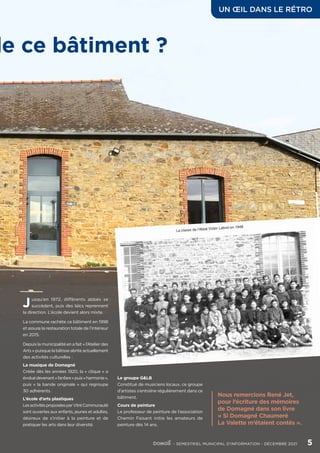 J usqu’en 1972, différents abbés se
succèdent, puis des laïcs reprennent
la direction. L’école devient alors mixte.
La commune rachète ce bâtiment en 1998
et assure la restauration totale de l’intérieur
en 2015.
Depuis la municipalité en a fait « l’Atelier des
Arts » puisque la bâtisse abrite actuellement
des activités culturelles :
La musique de Domagné
Créée dès les années 1920, la « clique » a
évoluédevenant«fanfare»puis«harmonie»,
puis « la bande originale » qui regroupe
30 adhérents.
L’école d’arts plastiques
LesactivitésproposéesparVitréCommunauté
sont ouvertes aux enfants, jeunes et adultes,
désireux de s’initier à la peinture et de
pratiquer les arts dans leur diversité.
de ce bâtiment ?
Nous remercions René Jet,
pour l’écriture des mémoires
de Domagné dans son livre
« Si Domagné Chaumeré
La Valette m’étaient contés ».
UN ŒIL DANS LE RÉTRO
	 - SEMESTRIEL MUNICIPAL D’INFORMATION - DÉCEMBRE 2021	 5
Le groupe G&LB
Constitué de musiciens locaux, ce groupe
d’artistes s’entraîne régulièrement dans ce
bâtiment.
Cours de peinture
Le professeur de peinture de l’association
Chemin Faisant initie les amateurs de
peinture dès 14 ans.
 