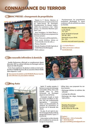 CONNAISSANCE DU TERROIRCONNAISSANCE DU TERROIR
TABAC PRESSE : changement de propriétaire
Une nouvelle infirmière à domicile
Lifting Auto
10
Après 17 années passées à
Rennes, le centre de nettoyage
automobile Lifting Auto s’est
installé dans la Zone
Artisanale de Domagné
depuis le mois de février.
Christophe Gaudin et toute
son équipe travaillent en rela-
tion avec des professionnels
(garagistes, concession-
naires…) et des particuliers. Ils
réalisent les prestations en
fonction de la demande des
clients.
De plus, ils ont repris la sta-
tion de lavage (située à côté du
garage AD) ouverte 7 jours / 7
et 24 h/24.
Cette station va être rénovée
afin d’améliorer les services de
lavage et d’aspiration.
Aurélie Deshommes effectuait un remplacement depuis
décembre 2011 au cabinet infirmiers de Domagné suite au
départ de Gilles Rospabé.
Forte d’une expérience de plusieurs années en tant qu’in-
firmière à l’ADMR de Janzé, elle est associée à Marie-Noëlle
Sibon depuis le 1er
avril.
Vous pouvez les joindre au 02.99.00.09.28 pour tous les
soins infirmiers sur prescription médicale.
Depuis le 1er
février, Martine et
Michel Sirizzoti ont repris la direction
du tabac-presse de Domagné.
Précédemment, ils étaient respon-
sables d’un commerce « bar - tabac
presse » en Charente Maritime pen-
dant 7 ans.
Sous l’enseigne « Le Saint Pierre »,
Martine et Michel vous proposent les
services suivants :
- Tabac, Presse, jeux, petites papeteries…
- Point poste (timbres, lettres en
recommandé, envoi de colis…)
- Photos d’identité
- Retrait d’espèces (Crédit Agricole et
Crédit Mutuel de Bretagne)
- Petits cadeaux
Prochainement, les propriétaires
souhaitent développer le rayon
«cadeaux» afin de satisfaire au mieux
sa clientèle.
Horaires d’ouverture :
Lundi, Mardi,
7 h - 13 h
Jeudi, Vendredi et Samedi
14 h 30 - 20 h
Dimanche et jours fériés
8 h - 13 h
Fermé le mercredi toute la journée
Horaires d’ouverture :
Du lundi au vendredi
de 9h à 13h et de 14h à 18h
« Le Saint-Pierre »
Tabac presse jeux cadeaux
02.99.00.01.84
Lifting Auto vous proposent les ser-
vices suivants :
- Nettoyage intérieur et extérieur des
véhicules
- Lustrage des véhicules
- Nettoyage des sièges, banquettes,
tapis, jantes…
Contact :
Lifting Auto – ZA La Fontenelle
 : 02.23.30.74.22
ou par mail lifting.autos@gmail.com
M.-N. Sibon et A. Deshommes
 