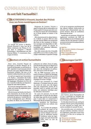 Le samedi 26 janvier à Morlaix,
Vincent Pincemin a reçu, lors de la
16ème cérémonie des Priziou, le 1er
prix dans la catégorie «  Monde
Economique » récompensant son site
Internet Difetis, 1er
e-commerce d’ou-
vrages en breton.
Originaire de Lannion, Vincent a
appris le breton dès la maternelle et ne
l’a plus quitté. Il n’est pas rare de le croi-
ser dans les rayons de la Domathèque
ou à l’Ecole parlant en breton à ses
enfants.
Afin de promouvoir la culture breton-
ne, il décide en janvier 2012 de créer
son site internet difetis.com proposant
des livres et des musiques en breton.
Ces ouvrages sont disponibles en télé-
chargement gratuit ou payant et
accessibles sur ordinateur, télévision,
mobile et tablette.
Pour aller encore plus loin, il travaille
aujourd’hui sur la mise en place d’ou-
vrages multimédia en ajoutant l’image
et le son et proposera prochainement
des albums enfants cache-cache en
donnant plus d’interactivité avec les
jeunes lecteurs. Nous lui souhaitons
beaucoup de succès.
Investi dans la commune, Vincent est
également secrétaire de l’APE de
l’Ecole Publique et est à l’initiative de la
création de leur site Internet. Il partici-
peaussiactivementàlapréparationdu
Fest-Noz annuel.
FELICITATIONS à Vincent, lauréat des Prizioù
avec ses livres numériques en breton !
Deux amis, Corentin Paquet de
Domagné et Nicolas Moquet de la
Guerche de Bretagne, se sont lancés un
défi : rejoindre le sud-marocain à bord
d’une 4L avec pour objectif d’offrir des
fournitures scolaires, des jeux et du
matériel médical destinés aux enfants.
Ce raid est organisé par l’association
« 4L Trophy », émanation des Ecoles
Supérieures de Commerce, réservé à
des équipages d’étudiants de 18 à 28
ans : Corentin et Nicolas ont répondu à
l’appel de cette 16ème édition.
Ils n’ont pas ménagé leur peine : il leur
a fallu une année de préparation pour
15 jours de voyage.
Afin de trouver les fonds et les fourni-
tures nécessaires, ils ont dû créer une
association propre à leur équipage à la
recherche de sponsors. L’achat de la 4L
et son aménagement pour affronter
les pistes du désert, les assurances, le
carburant, les cahiers, livres et stylos,
tout devait être prêt pour le départ le 11
février. Le budget était bouclé grâce
aux dons des entreprises et particu-
liers, ainsi que la vente de stylos.
Plus de 1000 équipages venus de
toute la France et même de l’étranger
se sont regroupés à St-Jean de Luz le 14
février, départ officiel pour traverser
l’Espagne et arriver à Tanger.
C’est là que commence le «  Raid
Marocain ». Ils étaient tenus de suivre
un carnet de route avec des étapes
dans des campements…(moins 10° la
première nuit) et sachant qu’il était
prévu une assistance technique pour
les véhicules si nécessaire !
Au cours du parcours, ils ont été
accueillis dans un lycée par des élèves
du même âge, puis ils se sont installés
pour 3 jours dans un campement à
Merzouga afin de remettre aux corres-
pondants les fournitures
destinées aux enfants des
écoles.
Il y a eu bien-sûr quelques
incidents de route et les
deux jeunes étudiants sont
revenus fatigués mais heu-
reux et retiennent surtout
l’ambiance entre les équi-
pages et la joie d’avoir été
utiles dans un coin du
monde.
Can Gumus, jeune Domagnéen de
17 ans, a participé au Tremplin des
Meilleurs Voix, organisé par l’associa-
tion Artempo à Nouvoitou.
Il a été sélectionné lors du casting du
samedi 2 février parmi 70 postulants
et s’est retrouvé en finale avec 14
autres candidats le samedi 16 mars.
Une première pour cet amateur de
rap qui souhaite volontiers renouve-
ler l’opération ! Peut-être l’avez-vous
entendu à la fête de la musique de
Domagné ?
Découvrez son talent
sur Facebook : Can Del FuTurk
Twitter : @Cano2delta
Aventure et action humanitaire Encouragez Can’O !
CONNAISSANCE DU TERROIRCONNAISSANCE DU TERROIR
DIFETIS :
8bis, rue de la Valette à Domagné
06.78.58.87.94
http://www.difetis.com
contact@difetis.com
Ils ont fait l’actualité !
11
 