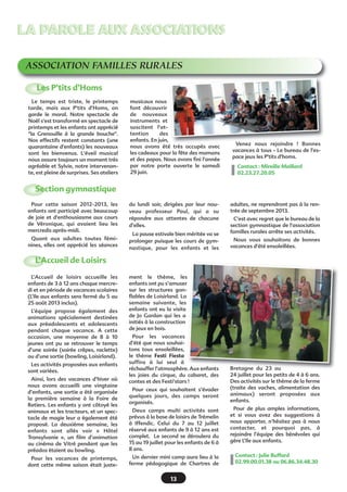 13
ASSOCIATION FAMILLES RURALES
Le temps est triste, le printemps
tarde, mais aux P'tits d'Homs, on
garde le moral. Notre spectacle de
Noël s'est transformé en spectacle de
printemps et les enfants ont apprécié
"la Grenouille à la grande bouche".
Nos effectifs restent constants (une
quarantaine d'enfants) les nouveaux
sont les bienvenus. L'éveil musical
nous assure toujours un moment très
agréable et Sylvie, notre intervenan-
te, est pleine de surprises. Ses ateliers
musicaux nous
font découvrir
de nouveaux
instruments et
suscitent l'at-
tention des
enfants. En juin,
nous avons été très occupés avec
les cadeaux pour la fête des mamans
et des papas. Nous avons fini l'année
par notre porte ouverte le samedi
29 juin.
Venez nous rejoindre  ! Bonnes
vacances à tous - Le bureau de l'es-
pace jeux les P'tits d'homs.
Contact : Mireille Maillard
02.23.27.20.05
LA PAROLE AUX ASSOCIATIONSLA PAROLE AUX ASSOCIATIONS
Les P’tits d’Homs
L’Accueil de loisirs accueille les
enfants de 3 à 12 ans chaque mercre-
di et en période de vacances scolaires
(L’Ile aux enfants sera fermé du 5 au
25 août 2013 inclus).
L’équipe propose également des
animations spécialement destinées
aux préadolescents et adolescents
pendant chaque vacance. A cette
occasion, une moyenne de 8 à 10
jeunes ont pu se retrouver le temps
d’une soirée (soirée crêpes, raclette)
ou d’une sortie (bowling, Loisirland).
Les activités proposées aux enfants
sont variées.
Ainsi, lors des vacances d’hiver où
nous avons accueilli une vingtaine
d’enfants, une sortie a été organisée
la première semaine à la Foire de
Retiers. Les enfants y ont côtoyé les
animaux et les tracteurs, et un spec-
tacle de magie leur a également été
proposé. La deuxième semaine, les
enfants sont allés voir «  Hôtel
Transylvanie  », un film d’animation
au cinéma de Vitré pendant que les
préados étaient au bowling.
Pour les vacances de printemps,
dont cette même saison était juste-
ment le thème, les
enfants ont pu s’amuser
sur les structures gon-
flables de Loisirland. La
semaine suivante, les
enfants ont eu la visite
de Jo Gardan qui les a
initiés à la construction
de jeux en bois.
Pour les vacances
d’été que nous souhai-
tons tous ensoleillées,
le thème Festi Fiesta
suffira à lui seul à
réchauffer l’atmosphère. Aux enfants
les joies du cirque, du cabaret, des
contes et des Festi’stars !
Pour ceux qui souhaitent s’évader
quelques jours, des camps seront
organisés.
Deux camps multi activités sont
prévus à la base de loisirs de Trémelin
à Iffendic. Celui du 7 au 12 juillet
réservé aux enfants de 9 à 12 ans est
complet. Le second se déroulera du
15 au 19 juillet pour les enfants de 6 à
8 ans.
Un dernier mini camp aura lieu à la
ferme pédagogique de Chartres de
Bretagne du 23 au
24 juillet pour les petits de 4 à 6 ans.
Des activités sur le thème de la ferme
(traite des vaches, alimentation des
animaux) seront proposées aux
enfants.
Pour de plus amples informations,
et si vous avez des suggestions à
nous apporter, n’hésitez pas à nous
contacter, et pourquoi pas, à
rejoindre l’équipe des bénévoles qui
gère L’Ile aux enfants.
Contact : Julie Buffard
02.99.00.01.38 ou 06.86.34.48.30
L’Accueil de Loisirs
Pour cette saison 2012-2013, les
enfants ont participé avec beaucoup
de joie et d'enthousiasme aux cours
de Véronique, qui avaient lieu les
mercredis après-midi.
Quant aux adultes toutes fémi-
nines, elles ont apprécié les séances
du lundi soir, dirigées par leur nou-
veau professeur Paul, qui a su
répondre aux attentes de chacune
d’elles.
La pause estivale bien méritée va se
prolonger puisque les cours de gym-
nastique, pour les enfants et les
adultes, ne reprendront pas à la ren-
trée de septembre 2013.
C'est avec regret que le bureau de la
section gymnastique de l'association
familles rurales arrête ses activités.
Nous vous souhaitons de bonnes
vacances d'été ensoleillées.
Section gymnastique
 