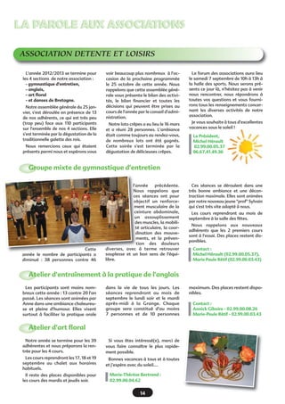 LA PAROLE AUX ASSOCIATIONSLA PAROLE AUX ASSOCIATIONS
ASSOCIATION DETENTE ET LOISIRS
L'année 2012/2013 se termine pour
les 4 sections  de notre association :
- gymnastique d'entretien,
- anglais,
- art floral
- et danses de Bretagne.
Notre assemblée générale du 25 jan-
vier, s'est déroulée en présence de 13
de nos adhérents, ce qui est très peu
(trop peu) face aux 110 participants
sur l'ensemble de nos 4 sections. Elle
s'est terminée par la dégustation de la
traditionnelle galette des rois.
Nous remercions ceux qui étaient
présents parmi nous et espérons vous
voir beaucoup plus nombreux  à l'oc-
casion de la prochaine programmée
le 25 octobre de cette année. Nous
rappelons que cette assemblée géné-
rale vous présente le bilan des activi-
tés, le bilan financier et toutes les
décisions qui peuvent être prises au
cours de l'année par le conseil d'admi-
nistration.
Notre loto crêpes a eu lieu le 16 mars
et a réuni 28 personnes. L'ambiance
était comme toujours au rendez-vous,
de nombreux lots ont été gagnés.
Cette soirée s'est terminée par la
dégustation de délicieuses crêpes.
Le forum des associations aura lieu
le samedi 7 septembre de 10h à 13h à
la halle des sports. Nous serons pré-
sents ce jour là, n'hésitez pas à venir
nous rencontrer, nous répondrons à
toutes vos questions et vous fourni-
rons tous les renseignements concer-
nant les diverses activités de notre
association.
Je vous souhaite à tous d'excellentes
vacances sous le soleil !
Le Président,
Michel Hérault
02.99.00.05.37
06.67.41.49.36
Ces séances se déroulent dans une
très bonne ambiance et une décon-
traction maximale. Elles sont animées
par notre nouveau jeune "prof" Sylvain
qui s'est très vite adapté à nous.
Les cours reprendront au mois de
septembre à la salle des fêtes.
Nous rappelons aux nouveaux
adhérents que les 2 premiers cours
sont à l'essai. Des places restent dis-
ponibles.
Contact : 
Michel Hérault (02.99.00.05.37),
Marie Paule Rétif (02.99.00.03.43)
Cette
année le nombre de participants a
diminué : 38 personnes contre 46
l'année précédente.
Nous rappelons que
ces séances ont pour
objectif un renforce-
ment musculaire de la
ceinture abdominale,
un assouplissement
des muscles, la mobili-
té articulaire, la coor-
dination des mouve-
ments, et la préven-
tion des douleurs
diverses, avec à terme retrouver
souplesse  et un bon sens de l'équi-
libre.
Groupe mixte de gymnastique d'entretien
Les participants sont moins nom-
breux cette année : 13 contre 20 l'an
passé. Les séances sont animées par
Anne dans une ambiance chaleureu-
se et pleine d'humour.  Elles visent
surtout à faciliter la pratique orale
dans la vie de tous les jours.  Les
séances reprendront au mois de
septembre le lundi soir et le mardi
après-midi à la Grange.  Chaque
groupe sera constitué d'au moins
7 personnes et de 10 personnes
maximum. Des places restent dispo-
nibles.
Contact :
Annick Giboire - 02.99.00.08.26
Marie-Paule Rétif - 02.99.00.03.43
Atelier d'entraînement à la pratique de l'anglais
Notre année se termine pour les 39
adhérentes et nous préparons la ren-
trée pour les 4 cours.
Les cours reprendront les 17, 18 et 19
septembre au chalet aux horaires
habituels.
Il reste des places disponibles pour
les cours des mardis et jeudis soir.
Si vous êtes intéressé(e), merci de
vous faire connaître le plus rapide-
ment possible.
Bonnes vacances à tous et à toutes
et j’espère avec du soleil….
Marie-Thérèse Bertrand :
02.99.00.04.62 
Atelier d'art floral
14
 