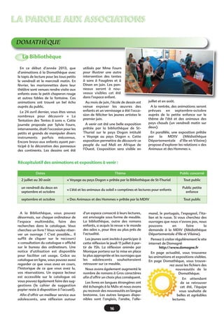 LA PAROLE AUX ASSOCIATIONSLA PAROLE AUX ASSOCIATIONS
DOMATHÈQUE
En ce début d’année 2013, que
d’animations à la Domathèque avec
le tapis de lecture pour les tous petits
le vendredi et le mercredi matin. En
février, les marionnettes dans leur
théâtre sont venues rendre visite aux
enfants avec le petit chaperon rouge
et autres fables de la fontaine. Ces
animations ont trouvé un bel écho
auprès du public.
Le 24 avril dernier, vous êtes venus
nombreux pour découvrir «  La
Tentation des Tentes à sons ». Cette
journée proposée par Sylvie Fourn,
intervenante, était l’occasion pour les
petits et grands de manipuler divers
instruments parfois méconnus.
Encore bravo aux enfants ayant par-
ticipé à la décoration des panneaux
des continents. Les dessins ont été
utilisés par Mme Fourn
pour illustrer une autre
intervention des tentes
à sons à Fougères et à
Dinan en juin. Les pan-
neaux seront à nou-
veaux visibles cet été
dans l’espace enfant.
Au mois de juin, l’école de dessin est
venue exposer les œuvres des
enfants et un vernissage a été l’occa-
sion de féliciter les jeunes artistes le
premier juin.
A venir cet été une belle exposition
prêtée par la bibliothèque de St-
Thurial sur le pays Dogon intitulé
«  Voyage au pays Dogon  ». Cette
exposition permettra de découvrir ce
peuple du sud Mali en Afrique de
l’Ouest. L’exposition sera visible en
juillet et en août.
A la rentrée, des animations seront
prévues en septembre-octobre
auprès de la petite enfance sur le
thème de l’été et des animaux des
pays chauds (un vendredi matin sur
deux).
En parallèle, une exposition prêtée
par la MDIV (Médiathèque
Départementale d’Ille-et-Vilaine)
propose d’explorer les relations « des
Animaux et des Hommes ».
La Bibliothèque
A la Bibliothèque, vous pouvez
désormais, sur chaque ordinateur de
l’espace multimédia, faire des
recherches dans le catalogue. Vous
cherchez un livre ? Vous voulez réser-
ver un ouvrage  ? C’est possible... Il
suffit de cliquer sur le raccourci
« consultation du catalogue » affiché
sur le bureau des ordinateurs. Une
notice d’utilisation est disponible
pour faciliter cet usage. Grâce au
catalogue en ligne, vous pouvez aussi
regarder ce que vous avez en cours,
l’historique de ce que vous avez lu,
vos réservations. Un espace lecteur
est accessible sur le catalogue où
vous pouvez également faire des sug-
gestions (le cahier de suggestion
papier reste à disposition à l’accueil).
Afin d’offrir un meilleur service aux
adolescents, une réflexion autour
d’un espace consacré à leurs lectures,
est envisagée sous forme de meuble.
La bibliothèque, outre des romans
enfants, a acquis la revue « le monde
des ados », pour être au plus près de
l’actualité.
Les jeunes sont invités à participer à
cette réflexion le jeudi 11 juillet à par-
tir de 15h. La réflexion animée par
Monique portera sur la mise en place
la plus appropriée et les ouvrages que
les adolescents souhaiteraient
retrouver sur ce meuble.
Nous avons également augmenté le
nombre de romans à Gros caractères
afin d’offrir un choix plus conséquent.
Les livres en langues étrangères ont
été échangés à la Mdiv et nous avons
pu recevoir des nouveautés en langue
bretonne. Les autres langues dispo-
nibles sont l’anglais, l’arabe, l’alle-
mand, le portugais, l’espagnol, l’ita-
lien et le russe. Si vous cherchez des
ouvrages que nous n’avons pas, nous
pouvons en faire la
demande à la MDIV (Médiathèque
Départementale d’Ille et Vilaine).
Pensez à visiter régulièrement le site
internet de Domagné
http://www.domagne.fr
En page actualité, vous trouverez
les animations et expositions visibles.
En page Domathèque, vous trouve-
rez aussi les fichiers des
nouveautés de la
Domathèque.
En attendant
de se retrouver
cet été, l’équipe
vous souhaite de
belles et agréables
lectures.
Récapitulatif des animations et expositions à venir :
Dates Thème Public concerné
2 juillet au 30 août « Voyage au pays Dogon » prêtée par la Bibliothèque de St-Thurial Tout public
un vendredi du deux en
septembre et octobre
« L’été et les animaux du soleil » comptines et lectures pour enfants
Public petite
enfance
septembre et octobre « Des Animaux et des Hommes » prêtée par la MDIV Tout public
16
 