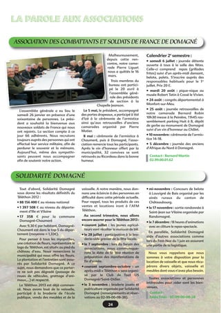 24
LA PAROLE AUX ASSOCIATIONSLA PAROLE AUX ASSOCIATIONS
ASSOCIATION DES COMBATTANTS ET SOLDATS DE FRANCE DE DOMAGNÉ
Calendrier 2è
semestre :
• samedi 6 juillet  : journée détente
ouverte à tous à la salle des fêtes.
Celle-ci comprend repas (grillades
frites) suivi d’un après-midi dansant,
belote, palets. S’inscrire auprès des
responsables habituels pour le 1er
juillet. Prix 20 €.
• mardi 20 août  : pique-nique au
musée Robert Tatin à Cossé le Vivien.
• 24 août : congrès départemental à
Monfort-sur-Meu.
• 25 août  : journée retrouvailles de
notre camarade Bernard Robin
10h30 messe à la Peinière, 11h45 ras-
semblement parking Huit à 8, dépôt
de gerbe au monument de Domagné
suivi d’un vin d’honneur au Châlet.
• 10 novembre : cérémonie de l’armis-
tice 14-18.
• 5 décembre  : journée des anciens
d’Afrique du Nord à Domagné.
Contact : Bernard Martin
02.99.00.01.62
Malheureusement,
depuis cette ren-
contre, notre cama-
rade Pierre Liguet
nous a quittés le 16
mars.
Trois membres du
bureau ont partici-
pé le 20 avril à
l’assemblée géné-
rale des présidents
de section à la
Chapelle Jeanson.
Le 5 mai, le président, accompagné
des portes drapeaux, a participé à Val
d’Izé à la cérémonie de l’armistice
ainsi qu’aux retrouvailles d’anciens
camarades organisé par Pierre
Motier.
8 mai  : cérémonie de l’armistice à
Chaumeré, puis à Domagné, l’asso-
ciation remercie tous les participants.
Après le vin d’honneur offert par la
municipalité, 32 convives se sont
retrouvés au Ricordeau dans la bonne
humeur.
Tout d’abord, Solidarité Domagné
vous donne les résultats définitifs du
Téléthon 2012 :
• 88 156 400 € au niveau national
• 1 397 508 € au niveau du départe-
ment d’Ille et Vilaine
• 17 358 € pour la commune
Domagné-Chaumeré
Avec 9,30 € par habitant, Domagné-
Chaumeré est dans le top 5 du dépar-
tement (moyenne = 1,33€).
Pour penser à tous les myopathes,
une création de fleurs, représentant le
logo du Téléthon, est située au pied du
château d’eau. Nous remercions la
municipalité qui nous offre les fleurs.
La plantation et l’entretien sont assu-
rés par Solidarité Domagné. A ce
sujet, nous demandons que ce parter-
re ne soit pas dégradé (passage de
roues de véhicules, grattage d’ani-
maux,…) et respecté.
Le Téléthon 2013 est déjà commen-
cé. Nous avons loué de la vaisselle,
participé à la braderie de l’école
publique, vendu des meubles et de la
• mi-novembre : Concours de belote
à Louvigné de Bais organisé par les
ainés ruraux du canton de
Châteaubourg.
• le 17 novembre : sortie randonnée à
Saint-Jean sur Vilaine organisée par
Randomagné.
• le 7 décembre : 18 heures d’animations
avec en clôture le repas-spectacle.
En parallèle, Solidarité Domagné
aide d’autres associations comme
lors du Fest-Noz du 1 juin en assurant
une partie de la logistique.
Nous vous rappelons que nous
sommes à votre disposition pour la
location de vaisselle et que nous récu-
pérons divers objets, vaisselle et
meubles dont vous n’avez plus besoin.
Toutes associations et personnes
intéressées pour aider sont les bien-
venues.
Contact :
Emile Frein - 02-99-00-08-38
vaisselle. A notre manière, nous don-
nons une éclaircie à des personnes en
difficulté dans cette période actuelle.
Pour rappel, tous les produits de ces
ventes et locations iront à l’AFM
Téléthon.
Au second trimestre, nous allons
encore œuvrer pour le Téléthon 2013 :
• courant juillet  : les jeunes agricul-
teurs vont récolter la moisson de blé.
• le 28 juillet : participation à la bra-
derie-vide grenier de la fête locale.
• le 7 septembre : lors du forum des
associations, nous communique-
rons la date de la 1ère réunion de
préparation des manifestations de
fin d’année.
• courant septembre-octobre  : un
après-midi « Téléthon » sera organi-
sé par le Club de foot US
Domagné/Saint-Didier.
• le 3 novembre  : braderie jouets et
puériculture organisée par Solidarité
Domagné (renseignements et réser-
vations au 02-99-00-08-38).
SOLIDARITÉ DOMAGNÉ
L’assemblée générale a eu lieu le
samedi 26 janvier en présence d’une
soixantaine de personnes. Le prési-
dent a souhaité la bienvenue aux
nouveaux soldats de France qui nous
ont rejoints. La section compte à ce
jour 66 adhérents. Nous recrutons
toujours auprès des personnes qui ont
effectué leur service militaire, afin de
perdurer le souvenir et la mémoire.
Aujourd’hui, même des sympathi-
sants peuvent nous accompagner
afin de soutenir notre action.
 
