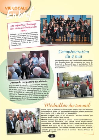 27
VIE LOCALEVIE LOCALE
En brefEn bref
Donner du temps libre aux aidants
Depuis le mois de mars, les personnes ayant perdu par-
tiellement ou totalement leur autonomie peuvent parta-
ger le repas mensuel des aînés de la commune. Elles sont
prises en charge par du personnel qualifié le temps du
repas et une partie de l’après-midi. Cette action menée à
l’échelle du canton a pour objectif de donner un peu de
temps libre aux membres de la famille qui s’occupent
quotidiennement de leur proche. Un bilan sera fait en fin
d’année. N’hésitez pas à vous renseigner en mairie.
Les enfants à l’honneur
lors de la cérémonie des
vœux
Vendredi 4 janvier lors de la traditionnel-
le cérémonie des vœux, la municipalité a
souhaité mettre à l’honneur les 42 bébés
nés à Domagné et Chaumeré en 2012,
accompagnés de leurs parents. A cette
occasion, une plante a été remise à
chaque famille.
photoOuest-France26/03/13
Médaillés du travail
Samedi 1er
juin, 20 médaillés du travail ont été célébrés lors d’une cérémonie
organisée par la mairie. Les personnes récompensées pour les promotions
des 1er
janvier 2012, 14 juillet 2012 et 1er
janvier 2013 :
Médaille d’argent, après 20 ans de services  : Michel Cadamuro, Joël
Marquet, Bruno Deren et Céline Fourmy
Médaille vermeil, après 30 ans de services  : Marie-Christine Dumoulin,
Danielle Lelièvre, Bernadette Lepie, Pierrick Gérard, Brigitte Mellier,
Laurent Basle, Christophe Champagne, Gérard Duval et Pierre-Yves Martin
Médaille d’or, après 35 ans de services  : Marie-Thérèse Georges,
Marie-Thérèse Bertrand, Édith Barbier, Annabelle Macé et Silvère Pelletier.
Médaille grand or, après 40 ans de services : Yannick Dufourd et
Marie-Odile Leprêtre.
Commémoration
du 8 mai
A la mémoire des anciens combattants, une cérémonie
s’est déroulée devant les monuments aux morts de
Chaumeré et Domagné, avec la participation de la
musique de Domagné et d’élèves des écoles primaires
de la commune.
 