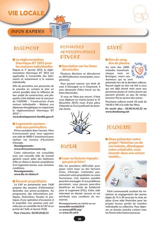 INFOS RAPIDES
s La règlementation
thermique RT 2012 pour
les maisons individuelles
Depuis le 1er
janvier 2013, la régle-
mentation thermique RT 2012 est
applicable à l’ensemble des bâti-
ments et notamment à la maison
individuelle.
Afin de permettre aux personnes de
la prendre en compte le plus en
amont possible dans la réflexion de
leur projet de construction, une pla-
quette a été réalisée avec le concours
de l’ADEME  : "Construction d’une
maison individuelle - Réduire vos
dépenses énergétiques en respectant
la règlementation thermique RT
2012" - :
www.developpement-durable.gouv.fr
s Logements anciens -
aide aux particuliers
Primo-accédant dans l'ancien, Vitre
Communauté peut vous apporter
une aide de 4000 € (maximum) pour
réaliser vos travaux d'économie
d'énergie.
Renseignements :
www.vitrecommunaute.org
Cette subvention est cumulable
avec une nouvelle aide du Conseil
général visant aider des habitants
d’Ille et vilaine à devenir propriétaire
d’un logement ancien, sous certaines
conditions.
Renseignements :
www.ille-et-vilaine.fr
s Devenir propriétaire
La CAF en partenariat avec l’Adil
propose des sessions d’information
destinées aux primo-accédants. Au
programme, des informations juri-
diques, financières, fiscales et pra-
tiques d’une opération d’accession à
la propriété. Ces sessions sont ani-
mées par un conseiller de la CAF et un
juriste de l’Adil, et durent 2h30.
Pour s’inscrire : 02.99.29.82.51
SANTÉLOGEMENT
s Don du sang,
don de plasma
Au nom des 2000
malades transfusés
chaque mois en
Bretagne, merci aux
donneurs qui se sont
présentés lors de la dernière collecte.
Nouvel appel au don est fait à ceux
qui ont déjà donné mais aussi aux
personnes jeunes et moins jeunes qui
peuvent prendre un peu de temps
(environ 1h) au service des autres.
Prochaine collecte mardi 29 août de
14h30 à 19h à la salle des fêtes.
En savoir plus  : 02.99.54.42.22 ou
www.dondusang.net
s Osez présenter votre
projet ! Valoriser un de
vos talents, développer
votre créativité, vous
investir dans une action
sociale…
Vitré communauté soutient les ini-
tiatives et engagements des jeunes
(âgés de 15 à 30 ans) par la mise en
place d’une aide financière pour les
projets locaux portés de manière
individuelle ou collective. Pour dépo-
ser un dossier, prendre contact avec
les Points Information Jeunesse.
JEUNESSE
s Inscription sur les listes
électorales
Plusieurs élections se dérouleront
en 2014 (élections municipales, euro-
péennes).
Pour pouvoir exercer son droit de
vote à Domagné ou à Chaumeré, il
sera nécessaire d’être inscrit sur les
listes électorales.
Si vous ne l’êtes pas encore, il faut
vous déplacer en mairie (avant le 31
décembre 2013) muni d’une pièce
d’identité et d’un justificatif de domi-
cile récent.
DEMARCHES
ADMINISTRATIVES
DIVERS
VIE LOCALEVIE LOCALE
30
SOCIAL
s Loyer ou factures impayés :
que puis-je faire ?
Dès les premières difficultés pour
payer votre loyer ou des factures
d'eau, d'énergie, n'attendez pas,
contactez votre propriétaire ou votre
fournisseur. Une solution amiable
peut être envisagée. Si vos problèmes
persistent, vous pouvez peut-être
bénéficier du Fonds de Solidarité
pour le Logement (FSL). Cette aide
intervient en dernier recours et est
attribuée sous condition de res-
sources.
Renseignements en mairie ou sur
www.info-sociale35.fr
ou www.adil35.org/
ou www.35.caf.fr
 