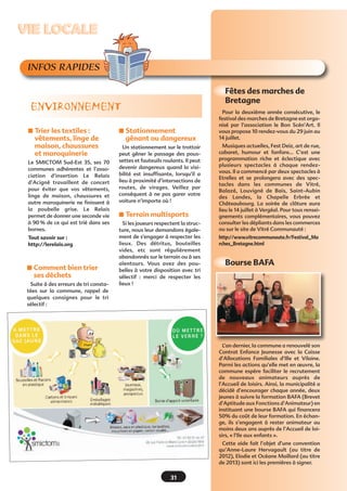 INFOS RAPIDES
s Trier les textiles :
vêtements, linge de
maison, chaussures
et maroquinerie
Le SMICTOM Sud-Est 35, ses 70
communes adhérentes et l’asso-
ciation d’insertion Le Relais
d’Acigné travaillent de concert
pour éviter que vos vêtements,
linge de maison, chaussures et
autre maroquinerie ne finissent à
la poubelle grise. Le Relais
permet de donner une seconde vie
à 90 % de ce qui est trié dans ses
bornes.
Tout savoir sur :
http://lerelais.org
s Stationnement
gênant ou dangereux
Un stationnement sur le trottoir
peut gêner le passage des pous-
settes et fauteuils roulants. Il peut
devenir dangereux quand la visi-
bilité est insuffisante, lorsqu’il a
lieu à proximité d’intersections de
routes, de virages. Veillez par
conséquent à ne pas garer votre
voiture n’importe où !
s Terrain multisports
Si les joueurs respectent la struc-
ture, nous leur demandons égale-
ment de s'engager à respecter les
lieux. Des détritus, bouteilles
vides, etc sont régulièrement
abandonnés sur le terrain ou à ses
alentours. Vous avez des pou-
belles à votre disposition avec tri
sélectif  : merci de respecter les
lieux !
ENVIRONNEMENT
VIE LOCALEVIE LOCALE
31
Pour la deuxième année consécutive, le
festival des marches de Bretagne est orga-
nisé par l’association le Bon Scén’Art. Il
vous propose 10 rendez-vous du 29 juin au
14 juillet.
Musiques actuelles, Fest Deiz, art de rue,
cabaret, humour et fanfare… C’est une
programmation riche et éclectique avec
plusieurs spectacles à chaque rendez-
vous. Il a commencé par deux spectacles à
Etrelles et se prolongera avec des spec-
tacles dans les communes de Vitré,
Balazé, Louvigné de Bais, Saint-Aubin
des Landes, la Chapelle Erbrée et
Châteaubourg. La soirée de clôture aura
lieu le 14 juillet à Vergéal. Pour tous rensei-
gnements complémentaires, vous pouvez
consulter les dépliants dans les commerces
ou sur le site de Vitré Communauté :
http://www.vitrecommunaute.fr/Festival_Ma
rches_Bretagne.html
Fêtes des marches de
Bretagne
Bourse BAFA
s Comment bien trier
ses déchets
Suite à des erreurs de tri consta-
tées sur la commune, rappel de
quelques consignes  pour le tri
sélectif :
L’an dernier, la commune a renouvelé son
Contrat Enfance Jeunesse avec la Caisse
d’Allocations Familiales d’Ille et Vilaine.
Parmi les actions qu’elle met en œuvre, la
commune espère faciliter le recrutement
de nouveaux animateurs auprès de
l’Accueil de loisirs. Ainsi, la municipalité a
décidé d’encourager chaque année, deux
jeunes à suivre la formation BAFA (Brevet
d’Aptitude aux Fonctions d’Animateur) en
instituant une bourse BAFA qui financera
50% du coût de leur formation. En échan-
ge, ils s’engagent à rester animateur au
moins deux ans auprès de l’Accueil de loi-
sirs, « l’Ile aux enfants ».
Cette aide fait l’objet d’une convention
qu’Anne-Laure Hervagault (au titre de
2012), Elodie et Océane Maillard (au titre
de 2013) sont ici les premières à signer.
 
