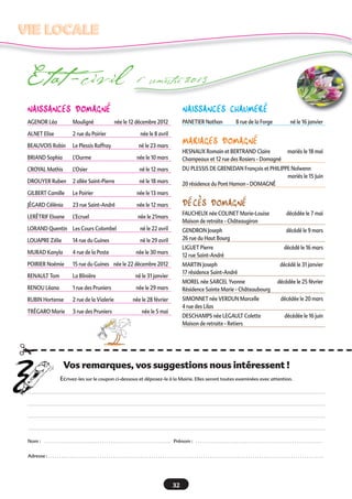naissances domaGnÉ
AGENOR Léa Mouligné née le 12 décembre 2012
ALNET Elise 2 rue du Poirier née le 8 avril
BEAUVOIS Robin Le Plessis Raffray né le 23 mars
BRIAND Sophia L’Ourme née le 10 mars
CROYAL Mathis L’Osier né le 12 mars
DROUYER Ruben 2 allée Saint-Pierre né le 18 mars
GILBERT Camille Le Poirier née le 13 mars
JÉGARD Célénia 23 rue Saint-André née le 12 mars
LERÉTRIF Eloane L’Ecruel née le 21mars
LORAND Quentin Les Cours Colombel né le 22 avril
LOUAPRE Zélie 14 rue du Guines né le 29 avril
MURAD Kanyla 4 rue de la Poste née le 30 mars
POIRIER Noémie 15 rue du Guines née le 22 décembre 2012
RENAULT Tom La Blinière né le 31 janvier
RENOU Léana 1 rue des Pruniers née le 29 mars
RUBIN Hortense 2 rue de la Vialerie née le 28 février
TRÉGARO Marie 3 rue des Pruniers née le 5 mai
naissances cHaumerÉ
PANETIER Nathan 8 rue de la Forge né le 16 janvier
mariaGes domaGnÉ
HESNAUX Romain et BERTRAND Claire mariés le 18 mai
Champeaux et 12 rue des Rosiers - Domagné
DU PLESSIS DE GRENEDAN François et PHILIPPE Nolwenn
mariés le 15 Juin
20 résidence du Pont Hamon - DOMAGNÉ
dÉcÈs domaGnÉ
FAUCHEUX née COLINET Marie-Louise décédée le 7 mai
Maison de retraite - Châteaugiron
GENDRON Joseph décédé le 9 mars
26 rue du Haut Bourg
LIGUET Pierre décédé le 16 mars
12 rue Saint-André
MARTIN Joseph décédé le 31 janvier
17 résidence Saint-André
MOREL née SARCEL Yvonne décédée le 25 février
Résidence Sainte Marie - Châteaubourg
SIMONNET née VERDUN Marcelle décédée le 20 mars
4 rue des Lilas
DESCHAMPS née LEGAULT Colette décédée le 16 juin
Maison de retraite - Retiers
Etat -civil 1er
semestre 2013
VIE LOCALEVIE LOCALE
32
Vos remarques, vos suggestions nous intéressent !
Ecrivez-les sur le coupon ci-dessous et déposez-le à la Mairie. Elles seront toutes examinées avec attention.
Nom : . . . . . . . . . . . . . . . . . . . . . . . . . . . . . . . . . . . . . . . . . . . . . . . . . . . . . . . . . . . Prénom : . . . . . . . . . . . . . . . . . . . . . . . . . . . . . . . . . . . . . . . . . . . . . . . . . . . . . . . . . . .
Adresse : . . . . . . . . . . . . . . . . . . . . . . . . . . . . . . . . . . . . . . . . . . . . . . . . . . . . . . . . . . . . . . . . . . . . . . . . . . . . . . . . . . . . . . . . . . . . . . . . . . . . . . . . . . . . . . . . . . . . . . . . . . . . . . . .
¡
 