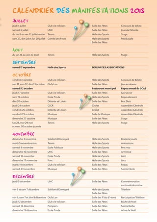 JuiLLet
jeudi 4 juillet Club vie et loisirs Salle des Fêtes Concours de belote
samedi 6 juillet UNC Salle des Fêtes Journée Détente
du lun 8 au ven 12 juillet matin Tennis Halle des Sports Stage
sam 27, dim 28 et lun 29 juillet Comité des Fêtes Halle des Sports Fête Locale
Salle des Fêtes
aout
du lun 26 au ven 30 août Tennis Halle des Sports Stage
sePtemBre
samedi 7 septembre Halle des Sports FORUM DES ASSOCIATIONS
octoBre
vendredi 4 octobre Club vie et loisirs Halle des Sports Concours de Belote
ven 11, sam 12, dim 13 octobre Oufs Lan Salle des Fêtes Jeux en réseau
samedi 12 octobre Restaurant municipal Repas annuel du CCAS
jeudi 17 octobre Club vie et loisirs Salle des Fêtes Gai Savoir
sam 19 octobre Ecole Privée Halle des Sports Repas dansant
dim 20 octobre Détente et Loisirs Salle des Fêtes Fest Deiz
jeudi 24 octobre GIGR Chalet Assemblée Générale
vendredi 25 octobre Détente et Loisirs Chalet Assemblée Générale
vendredi 25 octobre Musique Salle de Musique Assemblée Générale
dimanche 27 octobre Musique Salle des Fêtes Stage
lun 28, mar 29 mat Tennis Halle des Sports Stage
et merc 30 octobre journée
noVemBre
dimanche 3 novembre Solidarité Domagné Halle des Sports Braderie Jouets
mardi 5 novembre a.m. Tennis Halle des Sports Animations
samedi 9 novembre Ecole Publique Halle des Sports Fest-noz
dimanche 10 novembre UNC Salle des Fêtes Armistice
samedi 16 novembre Ecole Privée Halle des Sports Loto
dimanche 17 novembre Foot Halle des Sports Loto
mardi 19 novembre Club vie et loisirs Salle des Fêtes Repas
samedi 23 novembre Musique Salle des Fêtes Sainte Cécile
decemBre
jeudi 5 décembre UNC Salle des Fêtes Commémoration
cantonale Armistice
ven 6 et sam 7 décembre Solidarité Domagné Halle des Sports Téléthon
Salle des Fêtes
ven 6, sam 7 et dim 8 décembre Oufs Lan Salle des P’tits d’Homs Participation Téléthon
jeudi 12 décembre Club vie et loisirs Salle des Fêtes Bûche de Noël
samedi 14 décembre  Pompiers Salle des Fêtes Sainte Barbe
dimanche 15 décembre Ecole Privée Salle des Fêtes Arbre de Noël
caLendrier des manifestations 2013
 