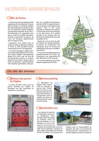 4
ACTIVITÉS MUNICIPALESACTIVITÉS MUNICIPALES
Du côté des travaux
Le 8 avril une réunion publique était
organisée afin de présenter la future
ZAC du Poirier. Les cabinets Sitadin,
Servicad et Dmeau en charge du dos-
sier de réalisation étaient présents.
L’organisation générale de la ZAC a
été présentée à la population ainsi
que la charte de qualité environne-
mentale comprenant la gestion de
l’eau, des énergies, déplacements
doux et espaces verts.
L’opération sera étalée dans le
temps et se fera en plusieurs tranches.
A terme, la ZAC du Poirier devrait
comprendre environ 215 logements.
Le conseil municipal a validé le dos-
sier avant projet (AVP) le 15 avril der-
nier. Celui-ci définit l’aménagement
global de la ZAC avec ses axes de
communication (voiries et sentiers
piétons) et ses futurs réseaux (eaux
usées et pluviales, assainissement).
Une attention particulière a été por-
tée sur la qualité environnemen-
tale de la ZAC. Il s’agira de favori-
ser une gestion non polluante des
espaces verts et des zones
humides en intégrant au projet la
conservation de la trame bocagè-
re, du plan d’eau, de la prairie
humide et du ruisseau afin d’y
favoriser la biodiversité ainsi que
la qualité de vie.
Durant les mois à venir, le cabi-
net Sitadin est chargé d’élaborer
le dossier de consultation des
entreprises pour les travaux de
viabilisation ainsi que la modifica-
tion du PLU.
Les travaux de viabilisation de la
première tranche de la ZAC, qui
comportera une quarantaine de
lots, débuteront en fin d’année.
La commercialisation de ces lots
débutera également fin 2013.
ZAC du Poirier 
Nouveau parking
La démolition du
hangar situé à proxi-
mité du cimetière a
permis dans l’immé-
diat, de créer un par-
king de proximité, rue
Hyacinthe Roinson et
d’augmenter ainsi le
nombre de places de
stationnement dans
le centre bourg.
Canalisation eau
Les travaux de pose de
la canalisation souterrai-
ne d’adduction d’eau
potable reliant Domagné
au Château d’eau de
Cesson-Sévigné se sont
déroulés sur notre com-
mune en mai et juin. La
conduite est enterrée dans une tran-
chée d’une profondeur moyenne de
deux mètres nécessitant une emprise
de 10 à 15 mètres. Ces travaux sont
réalisés sous la responsabilité du
Syndicat des Eaux. Ils permettront
d’interconnecter l’alimentation en
eau des régions rennaise et vitréenne.
Peinture des portes
de l’église
La porte d’entrée mais aussi les
portes latérales de l’église de
Domagné ont été restaurées et
repeintes en avril dernier.
 