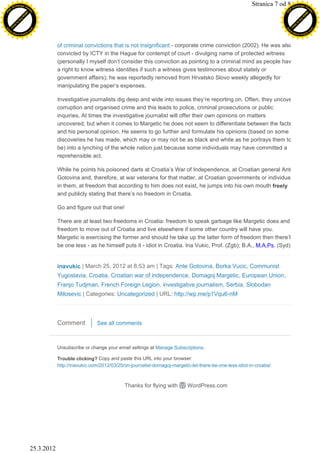 XC
                h a n g e Vi
                             e
                                                                                                                                         Stranica 7 od 8 -XChange Vie
     F-                          w                                                                                                                             F                          w
PD




                                                                                                                                                          PD
                                 er




                                                                                                                                                                                           er
                           !




                                                                                                                                                                                    !
                         W




                                                                                                                                                                                   W
                        O




                                                                                                                                                                                  O
                      N




                                                                                                                                                                                N
                    y




                                                                                                                                                                              y
                 bu




                                                                                                                                                                           bu
               to




                                                                                                                                                                         to
          k




                                                                                                                                                                    k
         lic




                                                                                                                                                                   lic
     C




                                                                                                                                                               C
w




                                                                                                                                                         w
                                 m




                                                                                                                                                                                           m
     w                                                                                                                                                         w
w




                                                                                                                                                          w
                                o




                                                                                                                                                                                          o
         .d o                   .c                                                                                                                                 .d o                   .c
                c u -tr a c k                                                                                                                                             c u -tr a c k



                                             of criminal convictions that is not insignificant - corporate crime conviction (2002). He was also
                                             convicted by ICTY in the Hague for contempt of court - divulging name of protected witness
                                             (personally I myself don’t consider this conviction as pointing to a criminal mind as people have
                                             a right to know witness identities if such a witness gives testimonies about stately or
                                             government affairs); he was reportedly removed from Hrvatsko Slovo weekly allegedly for
                                             manipulating the paper’s expenses.

                                             Investigative journalists dig deep and wide into issues they’re reporting on. Often, they uncover
                                             corruption and organised crime and this leads to police, criminal prosecutions or public
                                             inquiries. At times the investigative journalist will offer their own opinions on matters
                                             uncovered, but when it comes to Margetic he does not seem to differentiate between the facts
                                             and his personal opinion. He seems to go further and formulate his opinions (based on some
                                             discoveries he has made, which may or may not be as black and white as he portrays them to
                                             be) into a lynching of the whole nation just because some individuals may have committed a
                                             reprehensible act.

                                             While he points his poisoned darts at Croatia’s War of Independence, at Croatian general Ante
                                             Gotovina and, therefore, at war veterans for that matter, at Croatian governments or individuals
                                             in them, at freedom that according to him does not exist, he jumps into his own mouth freely
                                             and publicly stating that there’s no freedom in Croatia.

                                             Go and figure out that one!

                                             There are at least two freedoms in Croatia: freedom to speak garbage like Margetic does and
                                             freedom to move out of Croatia and live elsewhere if some other country will have you.
                                             Margetic is exercising the former and should he take up the latter form of freedom then there’ll
                                             be one less - as he himself puts it - idiot in Croatia. Ina Vukic, Prof. (Zgb); B.A., M.A.Ps. (Syd)


                                             inavukic | March 25, 2012 at 8:53 am | Tags: Ante Gotovina, Borka Vucic, Communist
                                             Yugoslavia, Croatia, Croatian war of independence, Domagoj Margetic, European Union,
                                             Franjo Tudjman, French Foreign Legion, investigative journalism, Serbia, Slobodan
                                             Milosevic | Categories: Uncategorized | URL: http://wp.me/p1Vqu6-nM




                                             Comment           See all comments



                                             Unsubscribe or change your email settings at Manage Subscriptions.

                                             Trouble clicking? Copy and paste this URL into your browser:
                                             http://inavukic.com/2012/03/25/on-journalist-domagoj-margetic-let-there-be-one-less-idiot-in-croatia/



                                                                            Thanks for flying with        WordPress.com




                                 25.3.2012
 
