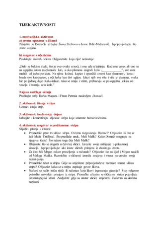 TIJEK AKTIVNOSTI
1. motivacijska aktivnost
a) prema uputama u čitanci
Prisjetite se Domaćih iz bajke Šuma Striborova Ivane Brlić-Mažuranić. Ispripovijedajte što
znate o njima.
b) razgovor s učenicima
Poslušajte ulomak teksta. Odgonetnite koja riječ nedostaje.
„Dalo se baki na čudo, što je ovo ovako u noći, i ona uđe u kuhinju. Kad ona tamo, ali ono se
na ognjištu istom rasplamsale luči, a oko plamena zaigrali kolo „____________ˮ, sve sami
mužići od jedva po lakta. Na njima kožusi, kapice i opančići crveni kao plamenovi, kosa i
brada sive kao pepeo, a oči žarke kao živi ugljen. Izlazi njih sve više i više iz plamena, svaka
luč po jednog daje. Kako izlaze, tako se smiju i vrište, prebacuju se po ognjištu, cikću od
veselja i hvataju se u kolo.ˮ
Najava sadržaja učenja
Pročitajte strip Darka Macana i Frane Petruša naslovljen Domaći.
2. aktivnost: čitanje stripa
Učenici čitaju strip.
3. aktivnost: izražavanje dojma
Izdvojite i komentirajte dijelove stripa koje smatrate humorističnima.
4. aktivnost: razgovor o pročitanome stripu
Slijediti pitanja u čitanci:
 Promotrite prve tri sličice stripa. O čemu razgovaraju Domaći? Objasnite na što se
žali Malik Tintilinić. Što predlaže unuk, Mali Malik? Kako Domaći reagiraju na
njegovu ideju? Što nakon toga čita Mali Malik?
 Objasnite što se događa u četvrtoj sličici. Izrecite svoje mišljenje o prikazanoj
situaciji. Ispripovijedajte ako imate sličnih primjera iz vlastitoga života.
 Za čim žali Mrgan nakon preseljenja u računalo? Objasnite što su djed i Mrgan naučili
od Maloga Malika. Razmislite o sličnosti između zmajeva i virusa pa izrecite svoja
razmišljanja.
 Promotrite tekst u stripu. Gdje su smještene pripovjedačeve rečenice unutar sličica
stripa? Objasnite kako se u stripu zapisuje govor likova.
 Na koji se način ističu riječi ili rečenice koje likovi izgovaraju glasnije? Svoj odgovor
potvrdite navodeći primjere iz stripa. Pronađite u kojim se sličicama stripa pojavljuju
onomatopejski izrazi. Zaključite gdje su unutar sličice smješteni i kakvim su slovima
napisani.
 