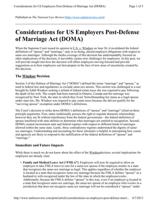 Published on The National Law Review (http://www.natlawreview.com)
Considerations for US Employers Post-Defense
of Marriage Act (DOMA)
When the Supreme Court issued its opinion in U.S. v. Windsor on June 26, it invalidated the federal
definitions of “spouse” and “marriage,” and, in so doing, altered employer obligations with respect to
same-sex marriages. Although the media coverage of this decision has understandably focused on
other implications of the decision, it inevitably creates new challenges for employers. In this post, we
will provide insight into how the decision will affect employers moving forward and provide
suggestions as to how employers can best prepare in the face of new areas of uncertainty created by
this decision.
The Windsor Decision
Section 3 of the Defense of Marriage Act (“DOMA”) defined the terms “marriage” and “spouse,” as
used in federal law and regulations, to exclude same-sex unions. This section was challenged in a suit
brought by Edith Windsor seeking a refund of federal estate taxes she was required to pay following
the death of her wife. The couple had been married in Ontario, Canada and the marriage was
recognized by New York, the state in which they lived. Notwithstanding her status as a legal spouse
under state law, Ms. Windsor was required to pay estate taxes because she did not qualify for the
“surviving spouse” exemption under DOMA’s definitions.
The Court’s decision to strike down DOMA’s definitions of “spouse” and “marriage” relied on three
principle arguments. First, states traditionally possess the right to regulate domestic relationships
however they see fit without interference from the federal government—the federal definition of
spouse interfered with state abilities to determine what marriages are entitled to recognition. Second,
DOMA created inconsistent state and federal regimes with respect to different kinds of marriages
allowed within the same state. Lastly, these contradictory regimes undermined the dignity of same-
sex marriages. Understanding and accounting for these rationales is helpful in anticipating how courts
and agencies are likely to respond to the nullification of the federal definitions of “spouse” and
“marriage.”
Immediate and Future Impacts
While there is much we do not know about the effect of the Windsordecision, several implications for
employers are already clear:
Family and Medical Leave Act (“FMLA”): Employers will now be required to allow an
employee to take FMLA leave to care for a same-sex spouse if the employee resides in a state
that recognizes the same-sex marriage as legal. This applies regardless of whether the employer
is located in a state that recognizes same-sex marriage because the FMLA defines “spouse” as a
husband or wife recognized under the law of the state in which the employeeresides.
Additionally, because the FMLA defines “spouse” in this way, even if an employer is located in
a state that recognizes same-sex marriage, the same-sex spouse of an employee who resides in a
jurisdiction that does not recognize same sex marriage will not be considered a “spouse” under
•
Page 1 of 3Considerations for US Employers Post-Defense of Marriage Act (DOMA)
8/7/2013http://www.natlawreview.com/print/article/considerations-us-employers-post-defense-marri...
 