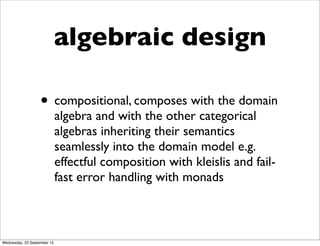 algebraic design
• compositional, composes with the domain
algebra and with the other categorical
algebras inheriting their semantics
seamlessly into the domain model e.g.
effectful composition with kleislis and fail-
fast error handling with monads
Wednesday, 23 September 15
 