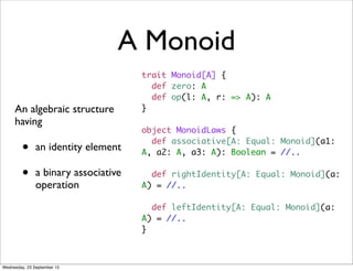 A Monoid
An algebraic structure
having
• an identity element
• a binary associative
operation
trait Monoid[A] {
def zero: A
def op(l: A, r: => A): A
}
object MonoidLaws {
def associative[A: Equal: Monoid](a1:
A, a2: A, a3: A): Boolean = //..
def rightIdentity[A: Equal: Monoid](a:
A) = //..
def leftIdentity[A: Equal: Monoid](a:
A) = //..
}
Wednesday, 23 September 15
 