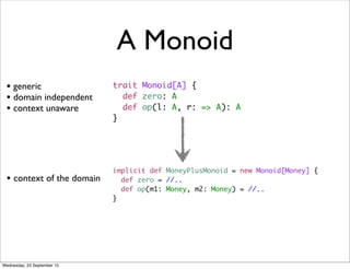 A Monoid
trait Monoid[A] {
def zero: A
def op(l: A, r: => A): A
}
• generic
• domain independent
• context unaware
implicit def MoneyPlusMonoid = new Monoid[Money] {
def zero = //..
def op(m1: Money, m2: Money) = //..
}
• context of the domain
Wednesday, 23 September 15
 