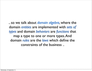 .. so we talk about domain algebra, where the
domain entities are implemented with sets of
types and domain behaviors are functions that
map a type to one or more types.And
domain rules are the laws which deﬁne the
constraints of the business ..
Wednesday, 23 September 15
 