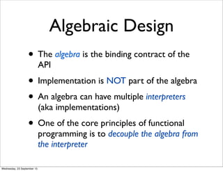 Algebraic Design
• The algebra is the binding contract of the
API
• Implementation is NOT part of the algebra
• An algebra can have multiple interpreters
(aka implementations)
• One of the core principles of functional
programming is to decouple the algebra from
the interpreter
Wednesday, 23 September 15
 