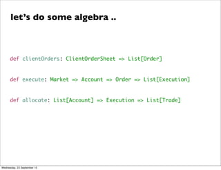 def clientOrders: ClientOrderSheet => List[Order]
def execute: Market => Account => Order => List[Execution]
def allocate: List[Account] => Execution => List[Trade]
let’s do some algebra ..
Wednesday, 23 September 15
 