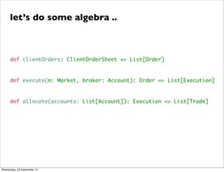 def clientOrders: ClientOrderSheet => List[Order]
def execute(m: Market, broker: Account): Order => List[Execution]
def allocate(accounts: List[Account]): Execution => List[Trade]
let’s do some algebra ..
Wednesday, 23 September 15
 